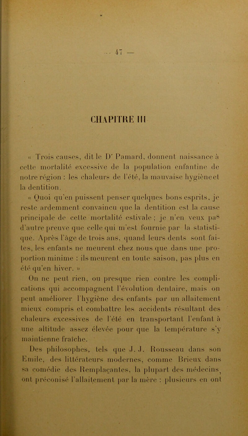 CHAPITRE III « Trois causes, dit le D Pamard, donnent naissance à celte mortalité excessive de la population enfantine de notre région : les chaleurs de l’été, la mauvaise hygièneet la dentition. « Quoi qu’en puissent penser quelques bons esprits, je reste ardemment convaincu que la dentition est la cause principale de cette mortalité estivale ; je n’en veux pas d’autre preuve que celle qui m’est fournie par la statisti- que. Après l’àge de trois ans, quand leurs dents sont fai- tes, les enfants ne meurent chez nous que dans une pro- portion minime : ils meurent en toute saison, pas plus en été qu’en hiver. » On ne peut rien, ou presque rien contre les compli- cations qui accompagnent l’évolution dentaire, mais on peut améliorer l'hygiène des enfants par un allaitement mieux compris et combattre les accidents résultant des chaleurs excessives de l’été en transportant l’enfant à une altitude assez élevée pour que la température s’y maintienne fraîche. Des philosophes, tels que J. J. Rousseau dans son Emile, des littérateurs modernes, comme Brieux dans sa comédie des Remplaçantes, la plupart des médecins^ ont préconisé l’allaitement par la mère : plusieurs en ont