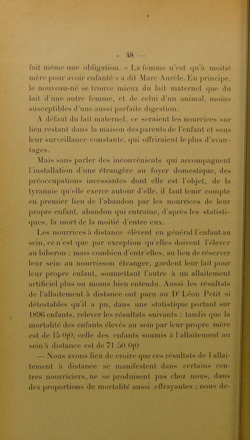 l'ail mémo une obligation. « La femme n’est qu’à moitié mère [jour avoir enfanté » a dit Marc-Aurèle. En principe, le nouveau-né se trouve mieux du lait maternel que du lait d’une autre femme, et de celui d’un animal, moins susceptibles d’une aussi parfaite digestion. A défaut du lait maternel, ce seraient les nourrices sur lieu restant dans la maison desparents de l’enfant et sous leur surveillance constante, qui offriraient le plus d’avan- tages. Mais sans parler des inconvénients qui accompagnent l’installation d’une étrangère au foyer domestique, des préoccupations incessantes dont elle est l’objet, de la tyrannie qu’elle exerce autour d’elle, il faut tenir compte en premier lieu de l’abandon par les nourrices de leur propre enfant, abandon qui entraîne, d’après les statisti- ques, la mort de la moitié d’entre eux. Les nourrices à distance élèvent en général l’enfant au sein, ce n’est que par exception qu’elles doivent l’élever au biberon : mais combien d’entr’elles, au lieu de réserver leur sein au nourrisson étranger, gardent leur lait pour leur propre enfant, soumettant l’autre à un allaitement artificiel plus ou moins bien entendu. Aussi les résultats de l’allaitement à distance ont paru au Dr Léon Petit si détestables qu’il a pu, dans une statistique portant sur 1896 enfants, relever les résultats suivants : tandis que la mortalité des enfants élevés au sein par leur propre mère est de 15U[Ü, celle des enfants soumis à l’allaitement au sein à distance est de 71.50 0|0 — Nous avons lieu de croire que ces résultats de 1 allai- tement à distance se manifestent dans certains cen- tres nourriciers, ne se produisent pas chez nous, dans des proportions de mortalité aussi .effrayantes ; nous de-