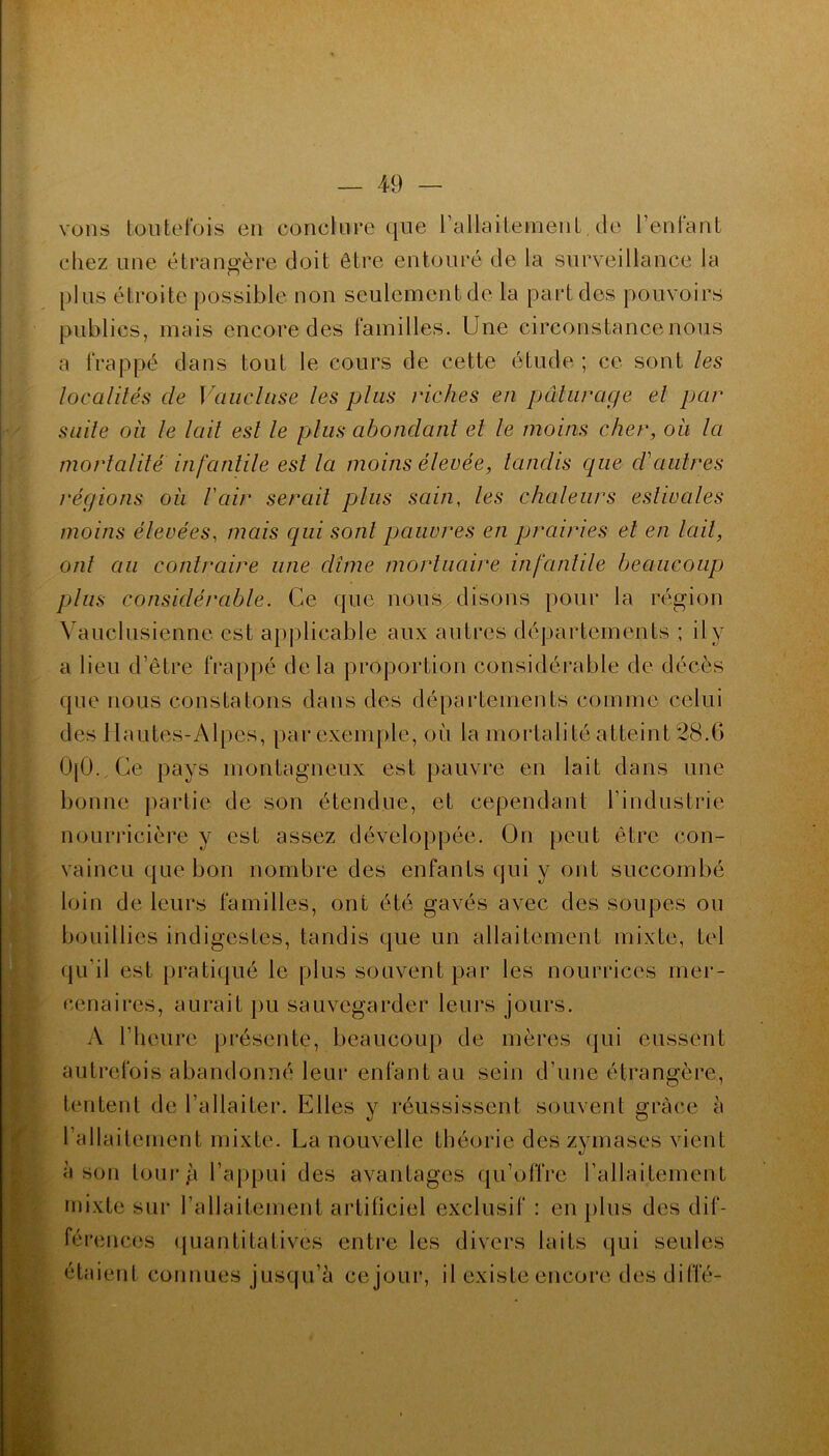 vous toutefois en conclure que l’allaitement, de l’enfant chez une étrangère doit être entouré de la surveillance la cl plus étroite possible non seulement de la part des pouvoirs publics, mais encore des familles. Une circonstance nous a frappé dans tout le cours de cette étude ; ce sont les localités de Vaucluse les plus riches en pâturage el par suite où le lait est le plus abondant el le moins cher, où la mortalité infantile est la moins élevée, tandis cpie d'autres régions oh l'air serait plus sain, les chaleurs estivales moins élevées, mais qui sont pauvres en prairies et en lait, ont au contraire une dîme mortuaire infantile beaucoup) plus considérable. Ce que nous disons pour la région Vauclusienne est applicable aux autres départements ; il y a lieu d’être frappé delà proportion considérable de décès que nous constatons dans des départements comme celui des Hautes-Alpes, par exemple, où la mortalité atteint 28.6 0[0.,Ce pays montagneux est pauvre en lait dans une bonne partie de son étendue, et cependant l’industrie nourricière y est assez développée. On peut être con- vaincu que bon nombre des enfants qui y ont succombé loin de leurs familles, ont été gavés avec des soupes ou bouillies indigestes, tandis que un allaitement mixte, tel qu’il est pratiqué le plus souvent par les nourrices mer- cenaires, aurait pu sauvegarder leurs jours. A l’heure présente, beaucoup de mères qui eussent autrefois abandonné leur enfant au sein d’une étrangère, tentent de l’allaiter. Elles y réussissent souvent grâce à l’allaitement mixte. La nouvelle théorie des zymases vient à son tour g l’appui des avantages qu’offre l’allaitement mixte sur l’allaitement artificiel exclusif : en plus des dif- férences quantitatives entre les divers laits qui seules étaient connues jusqu’à cejour, il existe encore des diffé-