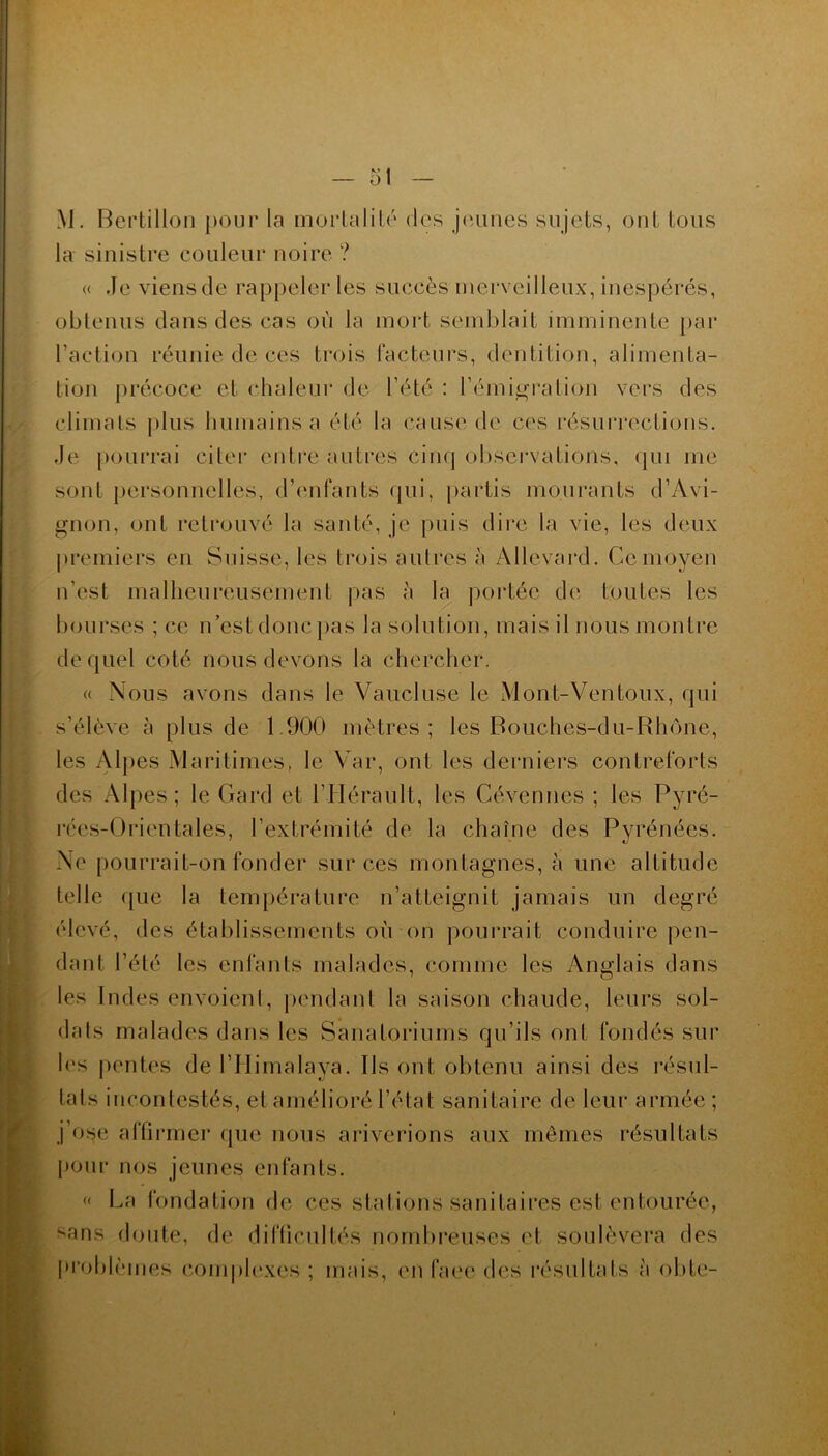 M. Bertillon pour la mortalité des jeunes sujets, ont tous la sinistre couleur noire ? « Je viens de rappeler les succès merveilleux, inespérés, obtenus dans des cas où la mort semblait imminente par l’action réunie de ces trois facteurs, dentition, alimenta- tion précoce et chaleur de l’été : l'émigration vers des climats plus humains a été la cause de ces résurrections. Je pourrai citer entre autres cinq observations, qui me sont personnelles, d’enfants qui, partis mourants d’Avi- gnon, ont retrouvé la santé, je puis dire la vie, les deux premiers en Suisse, les trois autres à Allevard. Ce moyeu u'est malheureusement pas à la portée de toutes les bourses ; ce n’est donc pas la solution, mais il nous montre de quel coté nous devons la chercher. « Nous avons dans le Vaucluse le Mont-Ventoux, qui s’élève à plus de 1.900 mètres; les Bouches-du-Rhône, les Alpes Maritimes, le Var, ont les derniers contreforts des Alpes; le Gard et l’Hérault, les Cévennes ; les Pyré- rées-Grientales, l’extrémité de la chaîne des Pyrénées. Ne pourrait-on fonder sur ces montagnes, à une altitude telle que la température n’atteignit jamais un degré élevé, des établissements où on pourrait conduire pen- dant l’été les enfants malades, comme les Anglais dans les Indes envoient, pendant la saison chaude, leurs sol- dais malades dans les Sanatoriums qu’ils ont fondés sur les pentes de l’Himalaya. Ils ont obtenu ainsi des résul- tats incontestés, et amélioré l’état sanitaire de leur armée ; j’ose affirmer que nous ariverions aux mêmes résultats pour nos jeunes enfants. « La fondation de ces stations sanitaires est entourée, sans doute, de difficultés nombreuses et soulèvera des problèmes complexes ; mais, en face des résultats à obte-