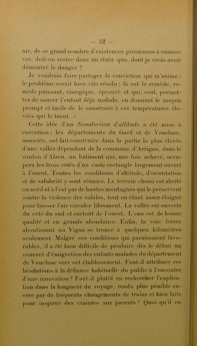 nir, de ce grand nombre d’existences précieuses 5 conser- ver, doil-on rester dans un statu quo, dont je crois avoir démontré le danger ? Je voudrais faire partager, la conviction qui m’anime: le problème serait bien vite résolu ; là est le remède, re- mède puissant, énergique, éprouvé et qui, seul, permet- tra de sauver l’enfant déjà malade, en donnant le moyen prompt et facile de le soustraire à ces températures éle- vées qui le tuent. » Cette idée d’un Sanatorium cl'altitude a été mise à exécution ; les départements du Gard et de Vaucluse, associés, ont fait construire dans la partie la plus élevée d’une vallée dépendant de la commune d’Arrigas, dans le canton d’Alzon, un bâtiment qui, une fois achevé, occu- pera les trois côtés d’un vaste rectangle largement ouvert à l’ouest, Toutes les conditions d’altitude, d’orientation et de salubrité y sont réunies. Le terrain choisi est abrité au nord et à l’est par de hautes montagnes qui le préservent contre la violence des rafales, tout en étant assez éloigné pour laisser l’air circuler librement. La vallée est ouverte du côté du sud et surtout de l’ouest. L’eau est de bonne qualité et en grande abondance. Enfin, la voie ferrée aboutissant au Vigan se trouve à quelques kilomètres seulement. Malgré ces conditions qui paraissaient favo- rables, il a été bien difficile de produire dès le début un courant d’émigration des enfants malades du département de Vaucluse vers cet établissement. Faut-il attribuer ces hésitations à la défiance habituelle du public à l’encontre d’une innovation ? Faut-il plutôt en rechercher l'explica- tion dans la longueur du voyage, rendu plus pénible en- core par de fréquents changements de trains et bien faits pour inspirer des craintes aux parents ? Quoi qu il en