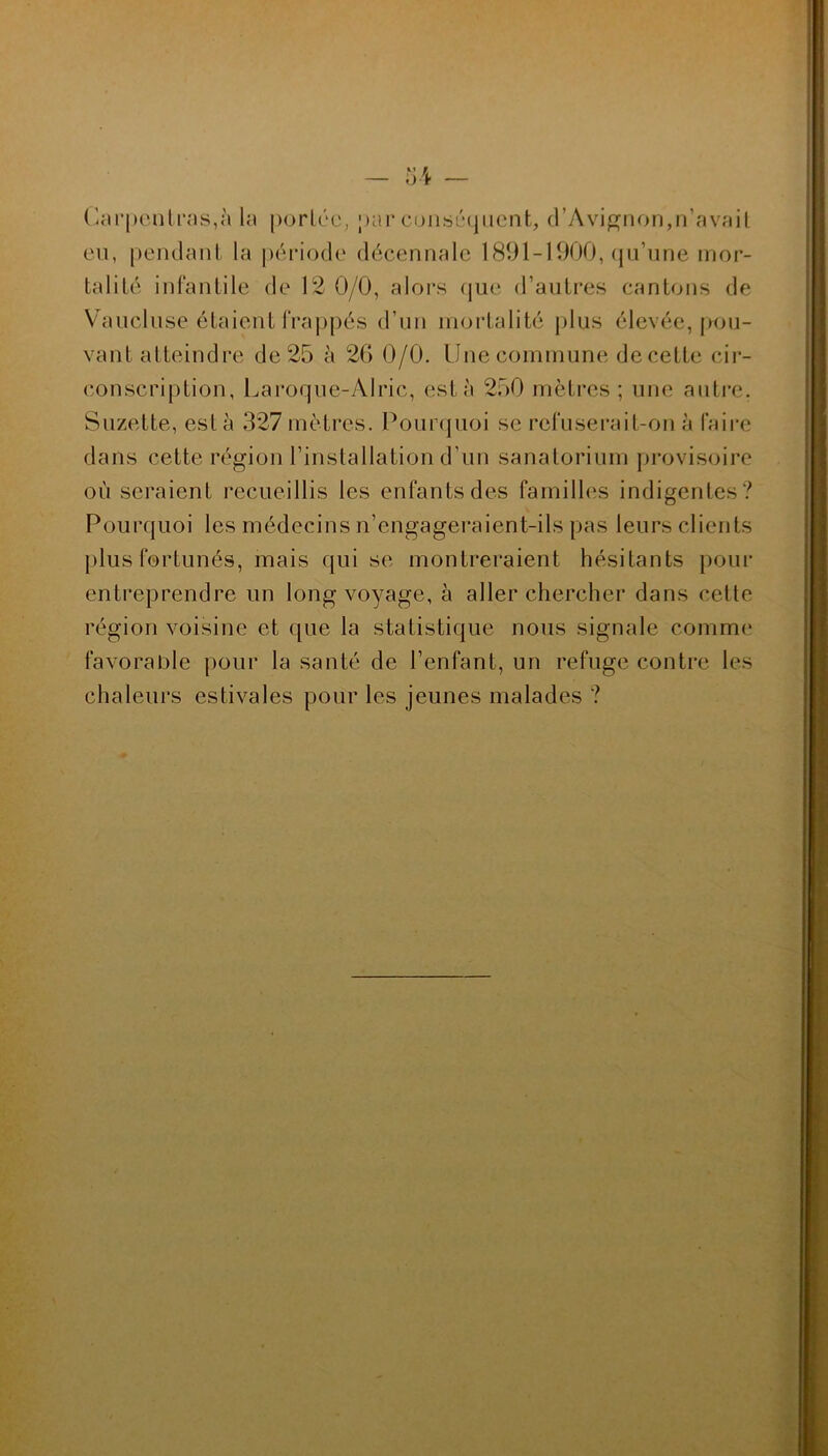 Carpenlras,è la portée, par conséquent, d’Avignon,n’avait eu, pendant la période décennale 1891-1900, qu’une mor- talité infantile de 12 0/0, alors que d’autres cantons de Vaucluse étaient frappés d’un mortalité plus élevée, pou- vant atteindre de 25 à 26 0/0. Une commune de cette cir- conscription, Laroque-Alric, esta 250 mètres; une autre. Suzette, esta 327mètres. Pourquoi se refuserait-on à faire dans cette région l’installation d’un sanatorium provisoire où seraient recueillis les enfants des familles indigentes? Pourquoi les médecins n’engageraient-ils pas leurs clients plus fortunés, mais qui se montreraient hésitants pour entreprendre un long voyage, à aller chercher dans cette région voisine et que la statistique nous signale comme favorable pour la santé de l’enfant, un refuge contre les chaleurs estivales pour les jeunes malades ?