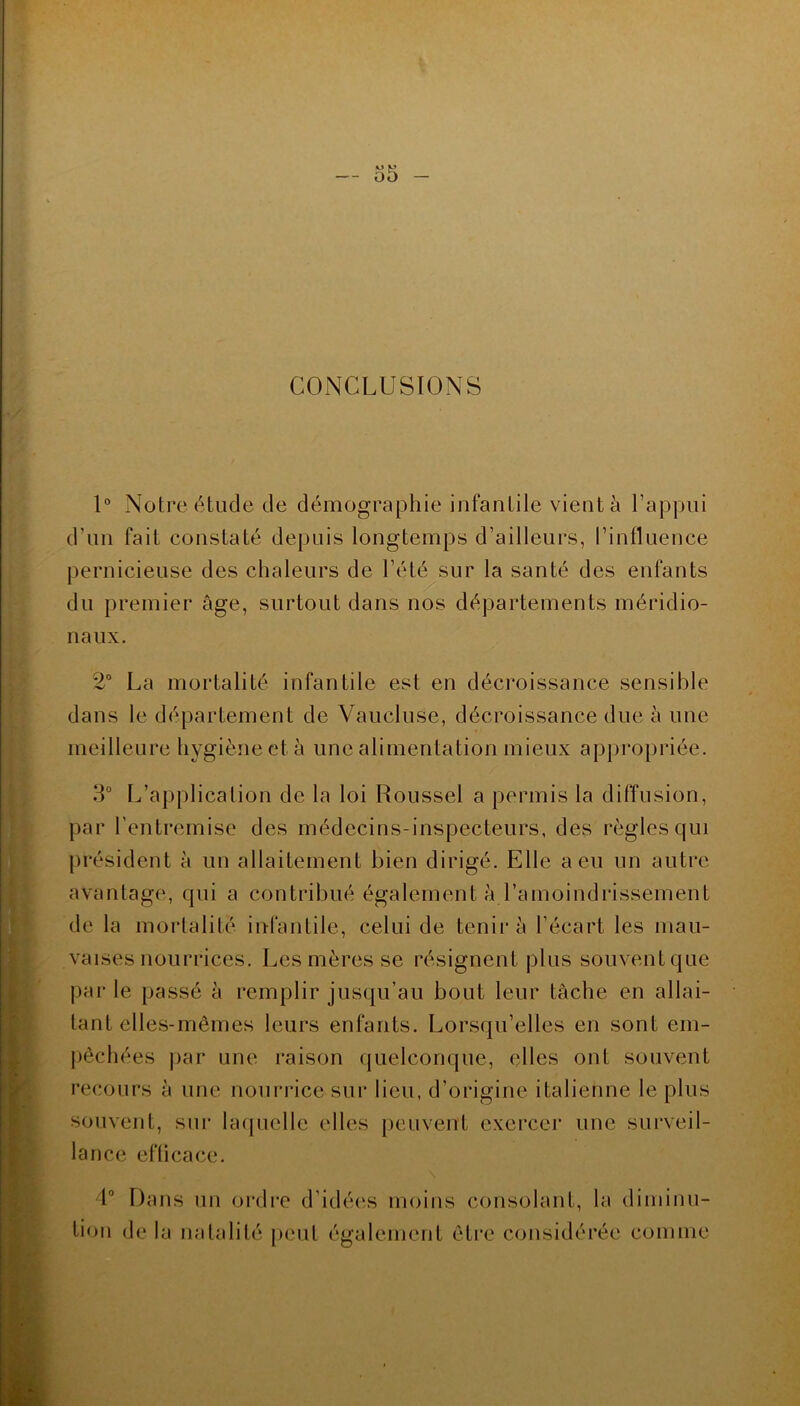 CONCLUSIONS 1° Notre étude de démographie infantile vient à l’appui d’un fait constaté depuis longtemps d’ailleurs, l’influence pernicieuse des chaleurs de l’été sur la santé des enfants du premier âge, surtout dans nos départements méridio- naux. 2° La mortalité infantile est en décroissance sensible dans le département de Vaucluse, décroissance due à une meilleure hygiène et à une alimentation mieux appropriée. 3° L’application de la loi Roussel a permis la diffusion, par l'entremise des médecins-inspecteurs, des règles qui président à un allaitement bien dirigé. Elle a eu un autre avantage, qui a contribué également à l’amoindrissement de la mortalité infantile, celui de tenir à l’écart les mau- vaises nourrices. Les mères se résignent plus souvent que parle passé à remplir jusqu’au bout leur tâche en allai- tant elles-mêmes leurs enfants. Lorsqu’elles en sont em- pêchées par une raison quelconque, elles ont souvent recours à une nourrice sur lieu, d’origine italienne le plus souvent, sur laquelle elles peuvent exercer une surveil- lance efficace. 4° Dans un ordre d’idées moins consolant, la diminu- tion de la natalité peut également être considérée comme