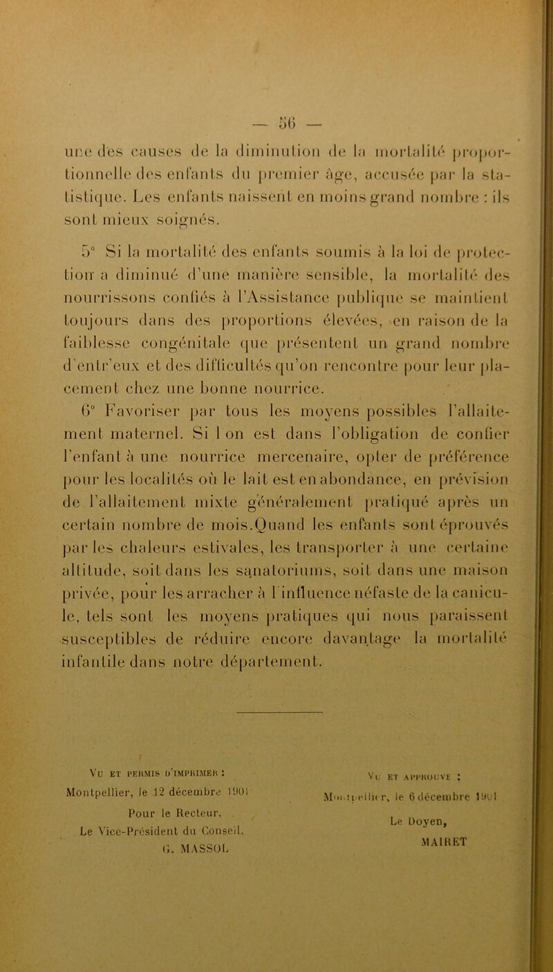 une des causes de la diminution de la mortalité propor- tionnelle des enfants du premier âge, accusée par la sta- tistique. Les enfants naissent en moins grand nombre : ils sont mieux soignés. 5° Si la mortalité des enfants soumis à la loi de protec- tion a diminué d’une manière sensible, la mortalité des nourrissons confiés à l’Assistance publique se maintient toujours dans des proportions élevées, en raison de la faiblesse congénitale que présentent un grand nombre d’entr’eux et des difficultés qu’on rencontre pour leur pla- cement chez une bonne nourrice. 6° Favoriser par tous les moyens possibles l’allaite- ment maternel. Si 1 on est dans l’obligation de confier l’enfant à une nourrice mercenaire, opter de préférence pour les localités où le lait est en abondance, en prévision de l’allaitement mixte généralement pratiqué après un certain nombre de mois.Quand les enfants sont éprouvés parles chaleurs estivales, les transporter à une certaine altitude, soit dans les sanatoriums, soit dans une maison » privée, pour les arracher à l'influence néfaste de la canicu- le, tels sont les moyens pratiques qui nous paraissent susceptibles de réduire encore davantage la mortalité infantile dans notre département. Vu ET PERMIS d’ïmprimek : Montpellier, le 12 décembre 11)01 Pour le Recteur, Le Vice-Président du Conseil, C. MASS0L Vu ET APPROUVE î M'm.ipeili< r, le 6 décembre 1 Ou 1 Le Doyen, M AIR ET