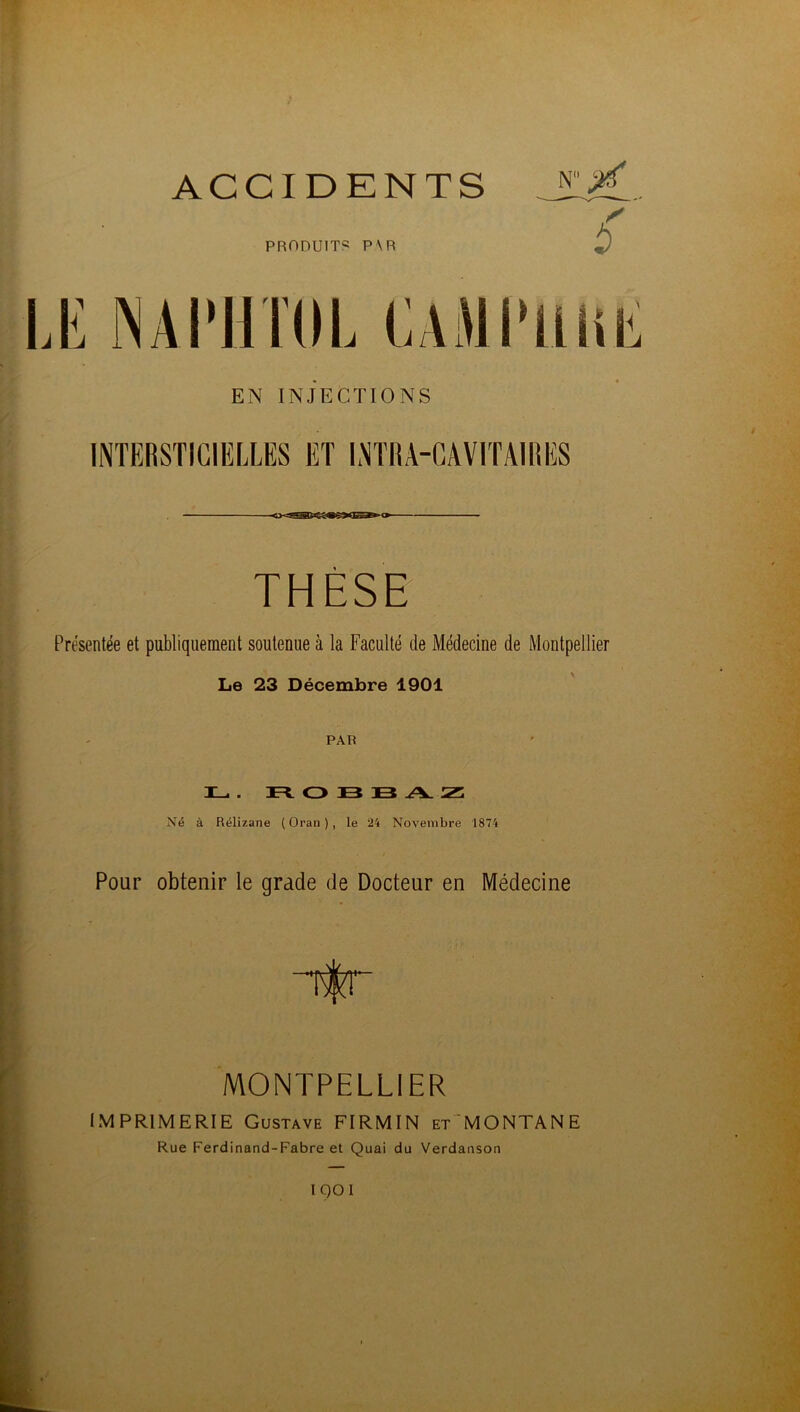 ACCIDENTS PRODUIT? P\R EN INJECTIONS INTERSTIGIELLES ET INTRA-CAVITAIIIES THÈSE Présentée et publiquement soutenue à la Faculté de Médecine de Montpellier Le 23 Décembre 1901 PAR Il_ . DFtOBBAZ: Né à Rélizane (Oran), le 24 Novembre 1874 Pour obtenir le grade de Docteur en Médecine MONTPELLIER IMPRIMERIE Gustave FIRMIN et'MONTANE Rue Ferdinand-Fabre et Quai du Verdanson