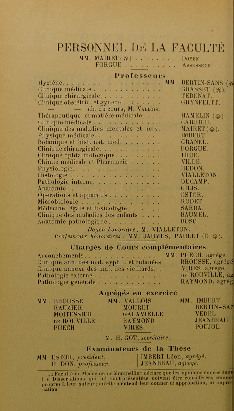 PKHSüNNKI. Dr: LA FAC U LTL MM. MAlKET(^ftï) Doyen FORGUE Assesseur 1*1*0 f e sse II r.s Ilygiéne MM . DERTIN-SANS Clinique médicale GRASSET (^). Clinique chirurgicale. TEDENAT. ! ’ Clinique obstétric. etgynécol . : GRYNFELTT, — — ch. du cours, M. Vallois. Thérapeutique et matière médicale. . . . HAMELIN Clinique médicale CÂRRDÜU. Clinique des maladies mentales et nerv. MAlRET(^i^). Physique médicale IMBERT Botanique et hist. nat. méd GRANEL, Clinique chirurgicale FORGUE. Clinique ophtalmologique TRUC. Chimie médicale et Pharmacie VILLE. ; Physiologie HEDON. ' Histologie VIALLETON. [ Pathologie interne DUCAMP. i Anatomie GILIS. [ Opérations et appareils ESTOR. | Microbiologie RODET. i Médecine légale et toxicologie SARDA. . ; Clinique des maladies des enfants .... BAUMEL. ! .anatomie pathologique BOSC 1 Doyen honoraire: M. VIALLETON. Piofesseurs honoraires : MM. JAUMES, PAUIjET (0. ffs). Chargés de Coiii*s complémentaires Ac'.couchements MM. PUECH, agrégé. Clinique ann. des mal. syphil. et cutanées BROUSSE, agrégé Clinique annexe des mal. des vieillards. . VIRES, a.grégé. Pathologie externe de ROUVILLE, a« Pathologie générale RAYMOND, agrég A(|ré(jés en exercice MM. BROUSSE MM*. VALLOIS MM. IMBERT BAU/IER MOURET BERTIN-SAF MOITESSIEB GALAVIELLE VEDEL DE ROUVILLE RAYMOND JEANBRAU PUECH VIRES POUJOL M. W. secrétaire. Kxaminatenrs de la Thèse MM. ESTOR, président. IMBERT Léon, agrégé. H DON, professeur. JEANBRAU, agrégé. - . ■ — . Il 4 La Faculté de Médecine de Montpellier déclare que les opinions émises datu 1 s Üisserlations qui lui sont présentées doivent être considérées comme [tropres à leur auteur ; qu’elle n’entend leur donner ni approbation, ni imi.ro- Uaüon