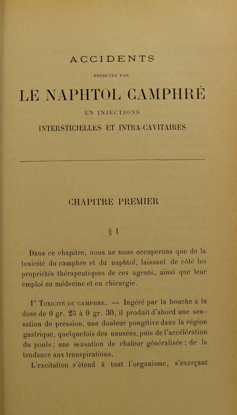 ACCIDKNTS PRODUITS PAR LE NAPHTOL CAMPHRÉ EN INJECTIONS INTERSTLCIELLES ET INTRA-CAVITAIRES CHAPITRE PREMIER § I Dans ce chapitre, nous ne nous occuperons que de la toxicité du camphre et du naphtol, laissant de côté les propriétés thérapeutiques de ces agents, ainsi que leur emploi en médecine et en chirurgie. P Toxicité du camphre. — Ingéré par la bouche à la dose de 0 gr. 25 à 0 gr. 30, il produitd abord une sen- sation de pression, une douleur pongitivedans la région gastrique, quelquefois des nausées, puis del accélération du pouls ; une sensation de chaleur généralisée ; de la tendance aux transpirations. L’excitation s’étend à tout l’organisme, s’exerçant