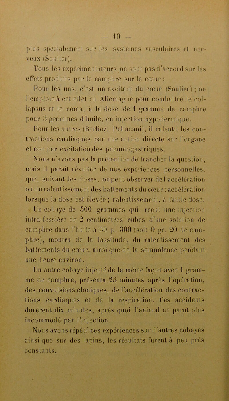 plus spéciahüiKMil sui‘ les syslèiiicîs vasculaii'es et uer- veux (SoLiliei*). Tous les expérimenlaieui's ne sont pas d’accord sur les elTels produifs par le camphre sur le cœur : Pour les uns, c’est un exidtant du c(cur (Soulier) ; on l’emploie à cet elVet en Allemag le pour combattre le col- lapsus et le coma, à la dose de 1 gramme de camphre pour 3 grammes d’huile, en injection hypodermirpjc. Pour les autres (Berlioz, Pd'acani), il ralentit les con- iraclions cardiaques par une action directe sur l’organe et non par excilalion des pneumogastriques. Nons n’avons pas la pretention de trancher la question, mais il parait résulter de nos expériences personnelles, que, suivant les doses, on peut observer de raccélcration ou du ralentissement des battements du cœur : accélération lorsque la dose est élevée ; ralentissement, à faible dose. Un cobaye de 500 grammes qui l•cçut une injection inlra-fessière de 2 centimètres cubes d’une solution de camphre dans l’huile à 30 p. 300 (soit 0 gr. 20 de cam- phre), montra de la lassitude, du ralentissement des battements du cœur, ainsi que de la somnolence pendant une heure environ. Un autre cobaye injecté de la même façon avec l gram- me de camphre, présenta 25 minutes après l’opération, des convulsions cloniques, de l’accélération des contrac- tions cardiaques et de la respiration. Ces accidents durèrent dix minutes, après quoi l’animal ne parut plus incommode par l’injection. Nous avons répété ces expériences sur d’autres cobayes ainsi que sur des lapins, les résultats furent à peu près constants.