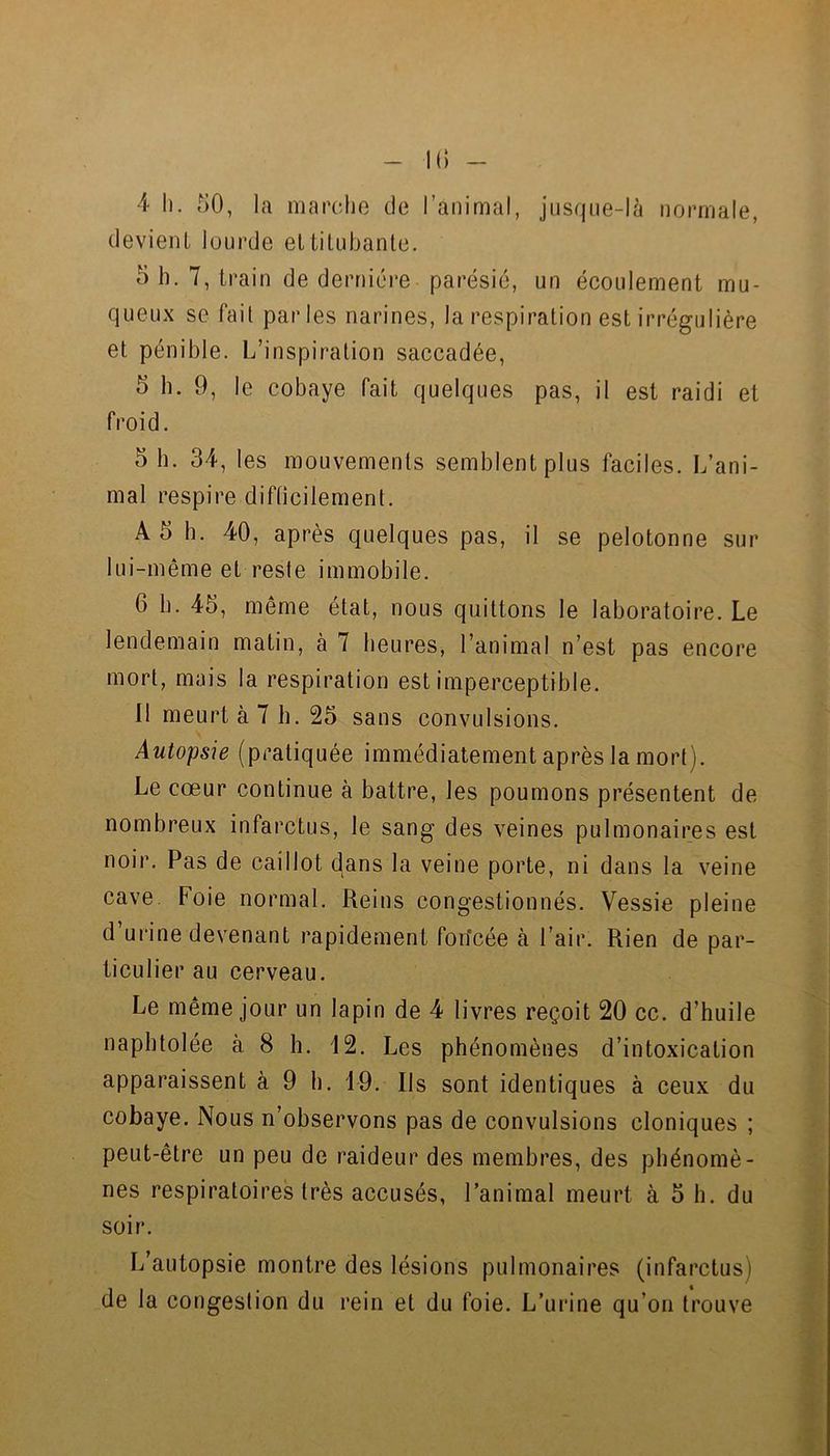 Il) - 4 11. 50, la marche do l’animal, jusque-là normale, devient lourde et titubante. 5 h. 7, train de dernière parésie, un écoulement mu- queux se fait parles narines, la respiration est irrégulière et pénible. L’inspiration saccadée, 5 b. 9, le cobaye fait quelques pas, il est raidi et froid. 5 b. 34, les mouvements semblent plus faciles. L’ani- mal respire difticilemenl. A 5 b. 40, après quelques pas, il se pelotonne sur lui-même et reste immobile. 6 b. 45, même état, nous quittons le laboratoire. Le lendemain matin, à 7 heures, l’animal n’est pas encore mort, mais la respiration est imperceptible. 11 meurt à 7 h. 25 sans convulsions. Autopsie (pratiquée immédiatement après la mort). Le cœur continue à battre, les poumons présentent de nombreux infarctus, le sang des veines pulmonaires est noir. Pas de caillot dans la veine porte, ni dans la veine cave. Foie normal. Reins congestionnés. Vessie pleine d’ui’ine devenant rapidement fon’cée à l’air. Rien de par- ticulier au cerveau. Le même jour un lapin de 4 livres reçoit 20 cc. d’huile naphtolée à 8 h. 12. Les phénomènes d’intoxication apparaissent à 9 b. 19. Ils sont identiques à ceux du cobaye. Nous n’observons pas de convulsions cloniques ; peut-être un peu de raideur des membres, des phénomè- nes respiratoires très accusés, l’animal meurt à 5 b. du soir. L’autopsie montre des lésions pulmonaires (infarctus) de la congestion du rein et du foie. L’urine qu’on trouve