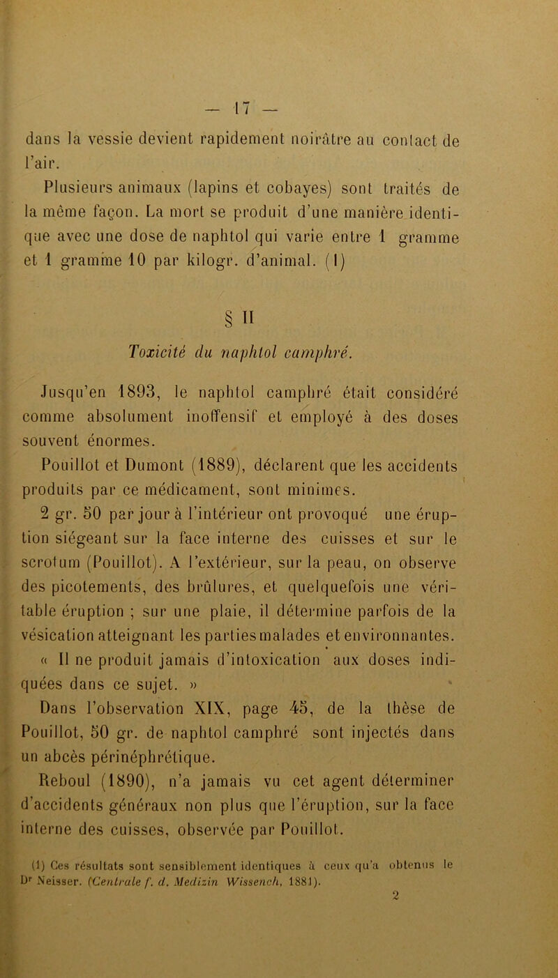 dans la vessie devient rapidement noirâtre au conlact de Tair. Plusieurs animaux (lapins et cobayes) sont traités de la même façon. La mort se produit d’une manière identi- que avec une dose de naphtol qui varie entre 1 gramme et 1 gramme 10 par kilogr. d’animal. (1) § Il Toxicité du naphtol camphré. Jusqu’en 1893, le naphlol camphré était considéré comme absolument inoffensif et employé à des doses souvent énormes. Pouillot et Dumont (1889), déclarent que les accidents produits par ce médicament, sont minimes. 2 gr. 50 par jour à l’intérieur ont provoqué une érup- tion siégeant sur la face interne des cuisses et sur le scrolum (Pouillot). A l’extérieur, sur la peau, on observe des picotements, des brûlures, et quelquefois une véri- table éruption ; sur une plaie, il détermine parfois de la vésication atteignant les parties malades et environnantes. « Il ne produit jamais d’intoxication aux doses indi- quées dans ce sujet. » Dans l’observation XIX, page 45, de la thèse de Pouillot, 50 gr. de naphtol camphré sont injectés dans un abcès périnéphrétique. Reboul (1890), n’a jamais vu cet agent déterminer d’accidents généraux non plus que l’éruption, sur la face interne des cuisses, observée par Pouillot. (1) Ces résultats sont sensibloment identiques à ceux qu’a obtenus le L)'' Neisser. (Centrale f, ü. Medizin Wissenc/i, 188J). 2