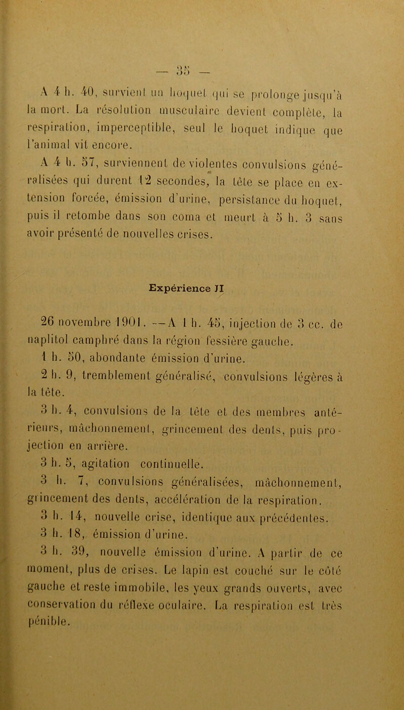 A 4 I). 40, siirviciil un lio(|iiel. (|ui se prolonge jiiSQu’à la mort. La résolution musculaire devient complète, la respiration, imperceptible, seul le hoquet indique que ranimai vit encoi'e. A 4 1). 57, surviennent de violentes convulsions géné- ralisées qui durent ['2 secondes, la tête se place en ex- tension forcée, émission d’urine, persistance du hoquet, puis il retombe dans son coma et meurt à 5 h. 3 sans avoir présenté de nouvelles crises. Expérience TI 26 novembre 1901. —A l b. 45, injection de 3 cc. de naplitol camphré dans la région fessière gauche. 1 h. 50, abondante émission d’urine. 2 b. 9, tremblement généralisé, convulsions légères à la tête. 3 b. 4, convulsions de la tête et des membres anté- rieurs, mâchonnement, grincement des dents, puis f)ro- jection en arrière. 3 b. 5, agitation continuelle. 3 II. 7, convulsions généralisées, mâchonnement, grincement des dents, accélération de la respiration. 3 b. 14, nouvelle crise, identique aux précédentes. 3 11. 18, émission d’urine. 3 b, 39, nouvelle émission d’urine. A partir de ce moment, plus de crises. Le lapin est couché sur le côté gauche et reste immobile, les yeux grands ouvei’ts, avec conservation du réllexe oculaire. La respiration est très pénible.