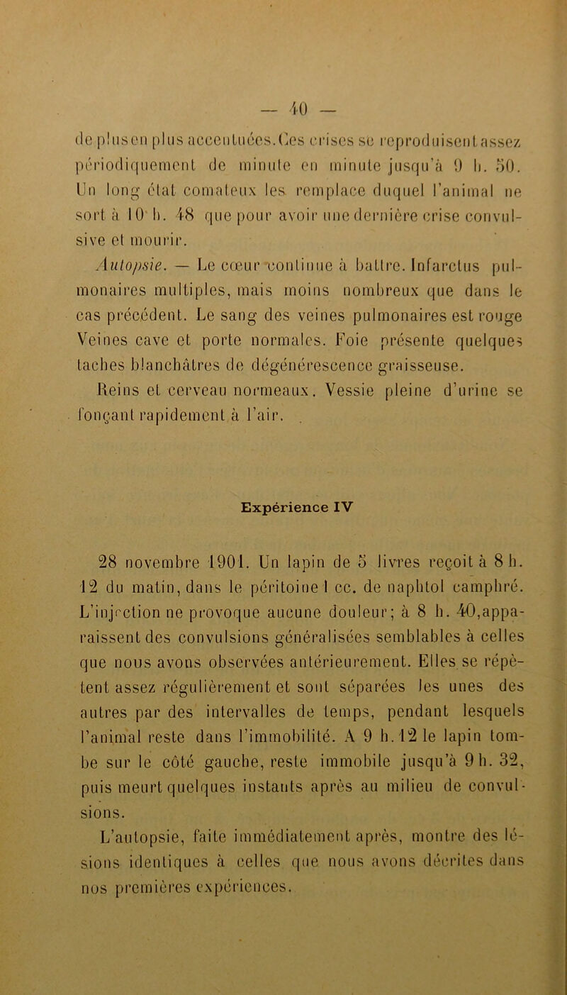 de pliisCMi plus acceiiUiécs.(k's eriscs se l■opl’oduisclllassez périodiquemenl de miniile en minule jusqu’à i) h. 50. Un long étal comateu.x les. remplace duquel l’animal ne sort à 10' 11. 48 que pour avoir une dernière crise convul- sive et mourir. Auto/)sie. — Le cœur ^continue à battre. Infarctus pul- monaires multiples, mais moins nombreux que dans le cas précédent. Le sang des veines pulmonaires est rouge Veines cave et porte normales. Foie présente quelques taches blanchâtres de dégénérescence graisseuse. Reins et cerveau normeaux. Vessie pleine d’urine se fonçant rapidement à l’air. Expérience IV 28 novembre 1901. Un lapin de o livres reçoit à 8 h. 12 du matin, dans le péritoinel cc. de naphtol camphré. L’injVction ne provoque aucune douleur; à 8 h. 40,appa- raissent des convulsions généralisées semblables à celles que nous avons observées antérieurement. Elles se répè- tent assez régulièrement et sont séparées les unes des autres par des intervalles de temps, pendant lesquels l’animal reste dans l’immobilité. A 9 h. 12 le lapin tom- be sur le côté gauche, reste immobile jusqu’à 9 h. 32, puis meurt quelques instants après au milieu de convul- sions. L’autopsie, faite immédiatement après, montre des lé- sions identiques à celles que nous avons décrites dans nos premièi’es expériences.