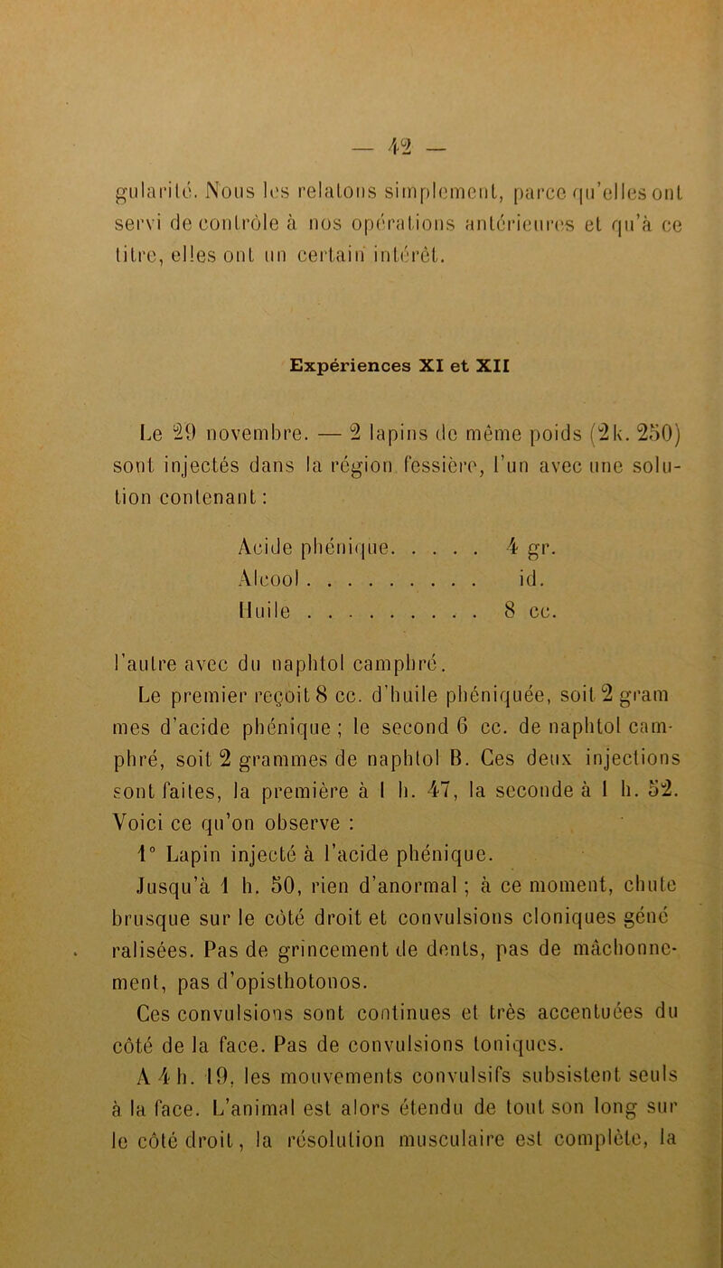 4^2 - pfularilô. Nous Kîs relatons sitnplemeiiL, parce qu’elles ont servi decontrôle à nos opérations antcricurcîs et qu’à ce titre, elles ont nn certain' intérêt. Expériences XI et XII Le novembre. — 2 lapins de même poids (^k. 250) sont injectés dans la région fessièro, l’un avec une solu- tion contenant : Acide pliénique 4 gr. Alcool id. [luile 8 cc. l’autre avec du naplitol camphré. Le premier reçoit 8 cc. d’huile phéniquée, soit2gram mes d’acide pliénique ; le second 6 cc. de naphtol cam- phré, soit 2 grammes de naphtol B. Ces deux injections sont faites, la première à 1 h. 47, la seconde à 1 h. 52. Voici ce qu’on observe : 1° Lapin injecté à l’acide pliénique. Jusqu’à \ h. 50, rien d’anormal ; à ce moment, chute brusque sur le côté droit et convulsions cloniques géné ralisées. Pas de grincement de dents, pas de mâchonne- ment, pas d’opisthotoiios. Ces convulsions sont continues et très accentuées du côté de la face. Pas de convulsions toniques. A 4 h. 19, les mouvements convulsifs subsistent seuls à la face. L’animal est alors étendu de tout son long sur le côté droit, la résolution musculaire est complète, la