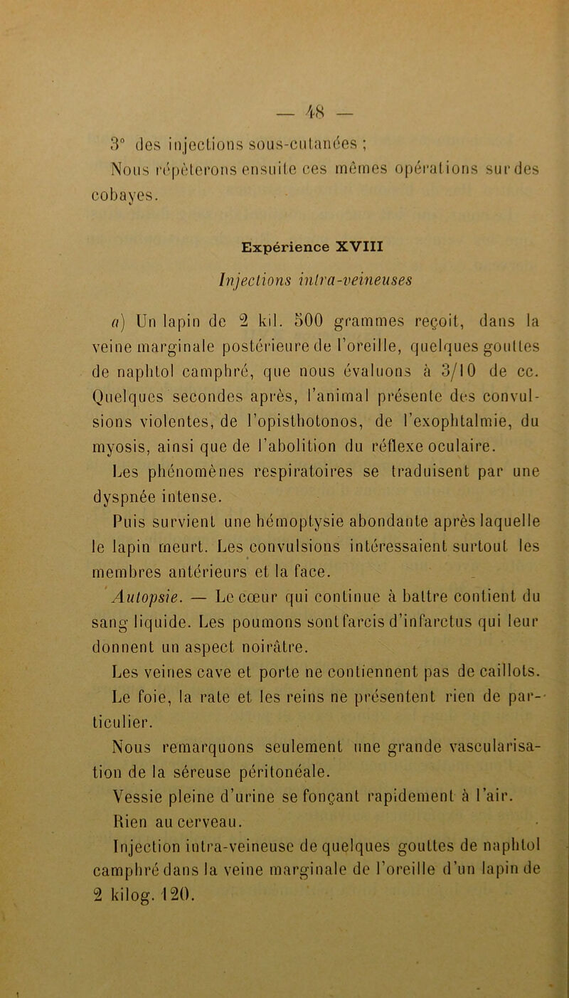 3° des injeclions sous-cutanées ; Nous répéterons ensuite ces mêmes opérations surdes cobayes. Expérience XVIII Injections intra-veineuses a) Un lapin de 2 kil. 500 grammes reçoit, dans la veine marginale postérieure de l’oreille, quelques gouttes de naphtol camphré, que nous évaluons à 3/10 de cc. Quelques secondes après, l’animal présente des convul- sions violentes, de l’opisthotonos, de l’exophtalmie, du myosis, ainsi que de l’abolition du réflexe oculaire. Les phénomènes respiratoires se traduisent par une dyspnée intense. Puis survient une hémoptysie abondante après laquelle le lapin meurt. Les convulsions intéressaient surtout les membres antérieurs et la face. Autopsie. — Le cœur qui continue à battre contient du sang liquide. Les poumons sont farcis d’infarctus qui leur donnent un aspect noirâtre. Les veines cave et porte ne contiennent pas de caillots. Le foie, la rate et les reins ne présentent rien de par-- ticulier. Nous remarquons seulement une grande vascularisa- tion de la séreuse péritonéale. Vessie pleine d’urine se fonçant rapidement à l’air. Rien au cerveau. Injection intra-veineuse de quelques gouttes de naphtol camphré dans la veine marginale de l’oreille d’un lapin de 2 kiloÊf. i2().