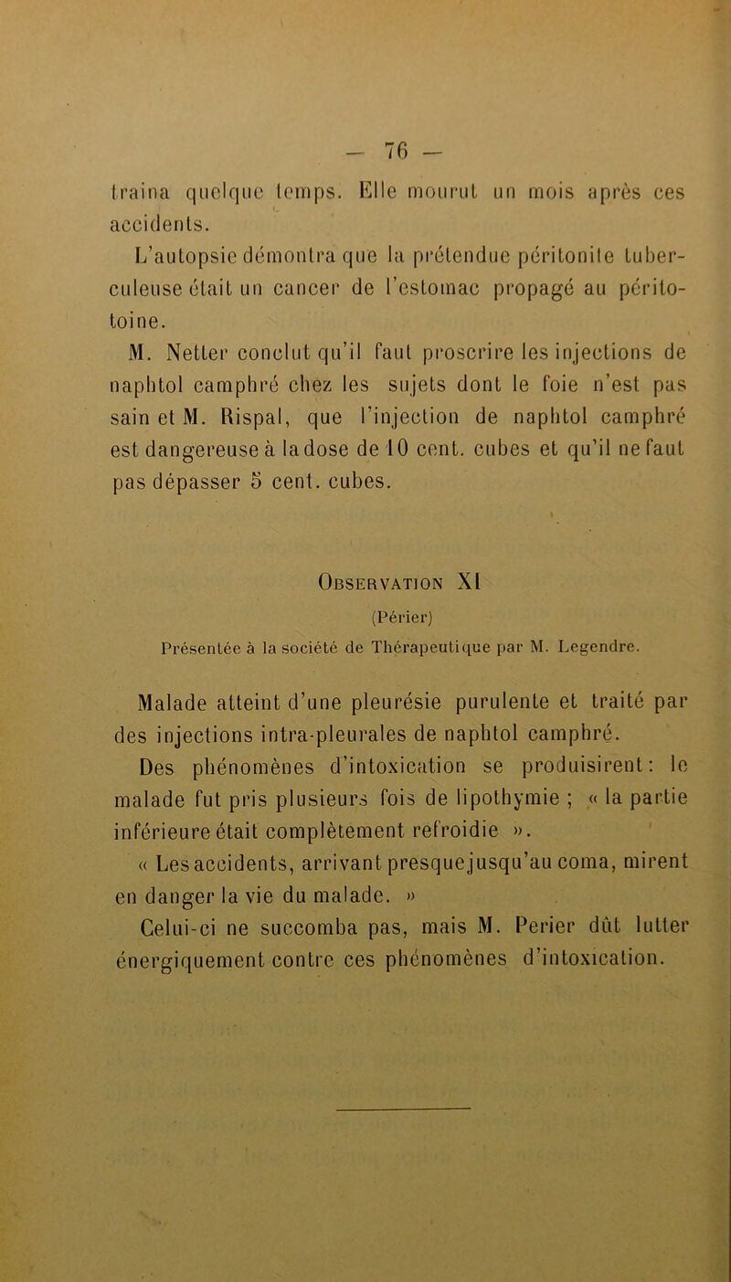 (raina quelque temps. Elle mouruL un mois après ces accidents. L’autopsie démontra que la prétendue péritonile tuber- culeuse était un cancer de l’estomac propagé au périto- toine. M. Netter conclut qu’il faut proscrire les injections de naplitol camphré chez les sujets dont le foie n’est pas sain et M. Rispal, que l’injection de naphtol camphré est dangereuse à ladose de iO cent, cubes et qu’il ne faut pas dépasser 5 cent, cubes. \ Observation XI (Périer) Présentée à la société de Thérapeutique par M. Legendre. Malade atteint d’une pleurésie purulente et traité par des injections intra-pleurales de naphtol camphré. Des phénomènes d’intoxication se produisirent: le malade fut pris plusieurs fois de lipothymie ; « la partie inférieure était complètement refroidie ». « Les accidents, arrivant presque jusqu’au coma, mirent en danger la vie du malade. » Celui-ci ne succomba pas, mais M. Perier dût lutter énergiquement contre ces phénomènes d’intoxication.