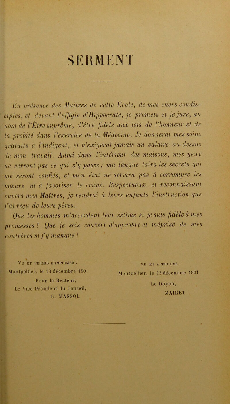 SEKMCNT h}n présence des ^laitres de cette École, de mes chers condis- ciples, et devant l'effigie d'Hippocrate, je promets et je jure, au nom de VÉtre suprême, d’être fidèle aux lois de l’honneur et de la probité dans l’exercice de la Médecine. Je donnerai mes soins gratuits à l’indigent, et n’exigerai jamais un salaire au-dessus de mon travail. Admi dans l’intérieur des maisons, mes yeuc ne verront pas ce qui s’y passe; ma langue taira les secrets qui me seront confiés, et mon état ne servira pas à corrompre les mœurs ni à favoriser le crime. Respectueux et reconnaissant envers mes Maîtres, je rendrai à leurs enfants l’instruction que l’ai reçu de leurs pères. Que les hommes m’accordent leur estime si je suis fidèle à mes promesses ! Que je sois couvert d’opprobre et méprisé de mes cnnirères si j’y manque ! Vu ET Al’l'UOUVÉ ■ Montpellier, le 13 décembre 1901 Pour le Recteur, Le Vice-Président du Conseil, G. MASSOL Mmtoellier, le 13 décembre 1901 Le Doyen, MAI R ET