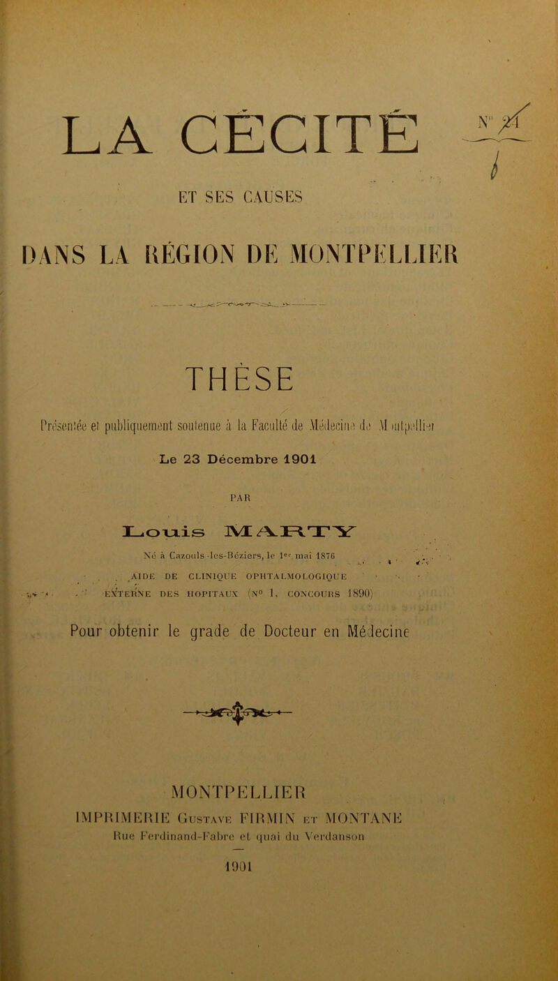 LA CÉCITÉ lîT SES CAUSES DANS LA RÉGION DE MONTPELLIER THÈSE Présc.niée et publiquement soutenue à la Faculté de Médecine de M )iitp;‘lliei Le 23 Décembre 1901 PAR Loviis ISÆ/VRTY N(î n Cazonls-los-Bcziers, le 1®'' mai 1876 AIDE DE CLINIQUE OPHTALMOLOGIQUE EXTEHNE des HOPITAUX (n° 1. CONCOURS 1890) Pour obtenir le grade de Docteur en Médecine MONTPELIJER IMPIUMERIE Gustavk FmML\ kt MONTANE Hue Fci’dinand-I'abre cl quai du \ (*i’daiisuii i 1901