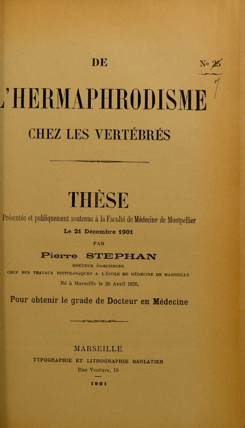 DE No CHEZ LES VERTÉBRÉS Présentée et publiquement soutenue à la Faculté de Médecine de Montpellier Le 21 Décembre 1901 PAR F^ierre BTE EH AlV DOCTEUR ÈS-SCIENCES CHEF DES TRAVAUX HISTOLOGÏQUES A L’ÉCOLE DE MÉDECINE DE MARSEILtE Né à Marseille le 26 Avril 1876. Pour obtenir le grade de Docteur en Médecine MARSEILLE t TYPOGRAPHIE ET LITHOGRAPHIE BARLATIER PiUe Venture, 19 1901