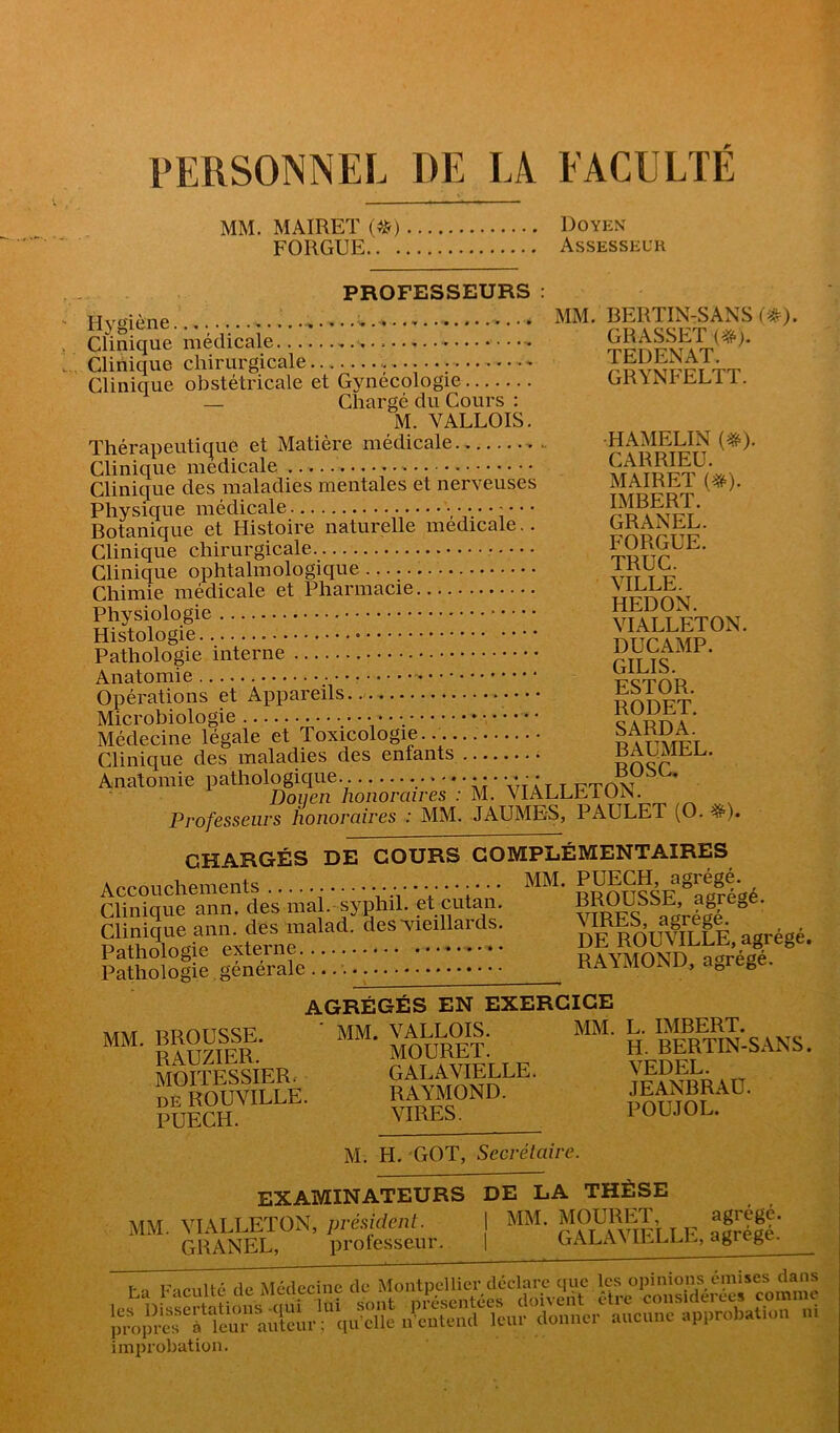 PERSONNEL DE LA EACULTE MM. MAIRET (^) Doyen FORGUE Assesseur PROFESSEURS : Hv^ïiAne . MM. BERTIN-SANS Clinique médicale Clinique chirurgicale i. Clinique obstétricale et Gynécologie ORilsi hLi i. — Chargé du Cours : M. VALLOIS. Thérapeutique et Matière médicale . HAMEUN Clinique medicale VA Clinique des maladies mentales et nerveuses MAIREl (^). Physique médicale ......... IMBER 1. Botanique et Histoire naturelle medicale.. GRANEE. Clinique chirurgicale Clinique ophtalmologique vit t p Chimie médicale et Pharmacie \ieee Anatomie p'crnR Opérations et Appareils pnnFT Microbiologie • Médecine légale et Toxicologie Clinique des maladies des enfants BAUMEE. Anatomie pathologique. vtÂt T FTON Doiien honoraires : M. YIAEEEiUiN. Professeurs honoraires : MM. JAUMES, PAULET (O. ^). CHARGÉS DE COURS COMPLÉMENTAIRES Accouchements .......... MM. P^ECH agrégé Clinique ann. des ma . syphil. et cutan. vim?S® acrélé “ Sorgte exttrnè™''*'. “uV^ILfÈ. agrégé, faîtologie générale '. '.. RAYMOND, agrégé. AGRÉGÉS EN EXERCICE “• Œfl: ' MOüR^^^^ “■ H. BeSsANS. MOTTESSIERr GALAVIELLE. VEDEL. gNP. .EANBRAO. M. H. GOT, Secrétaire. EXAMINATEURS DE LA THÈSE MM. VIALLETON, préüdaü. I MM. MOURIR agrégé. GRANEL, protesseur. 1 GAEAN agiLgc. ,r„lîcfi ferauteur; qu’elle l'cnteml leur donner anenne approtaUon ni improbation.