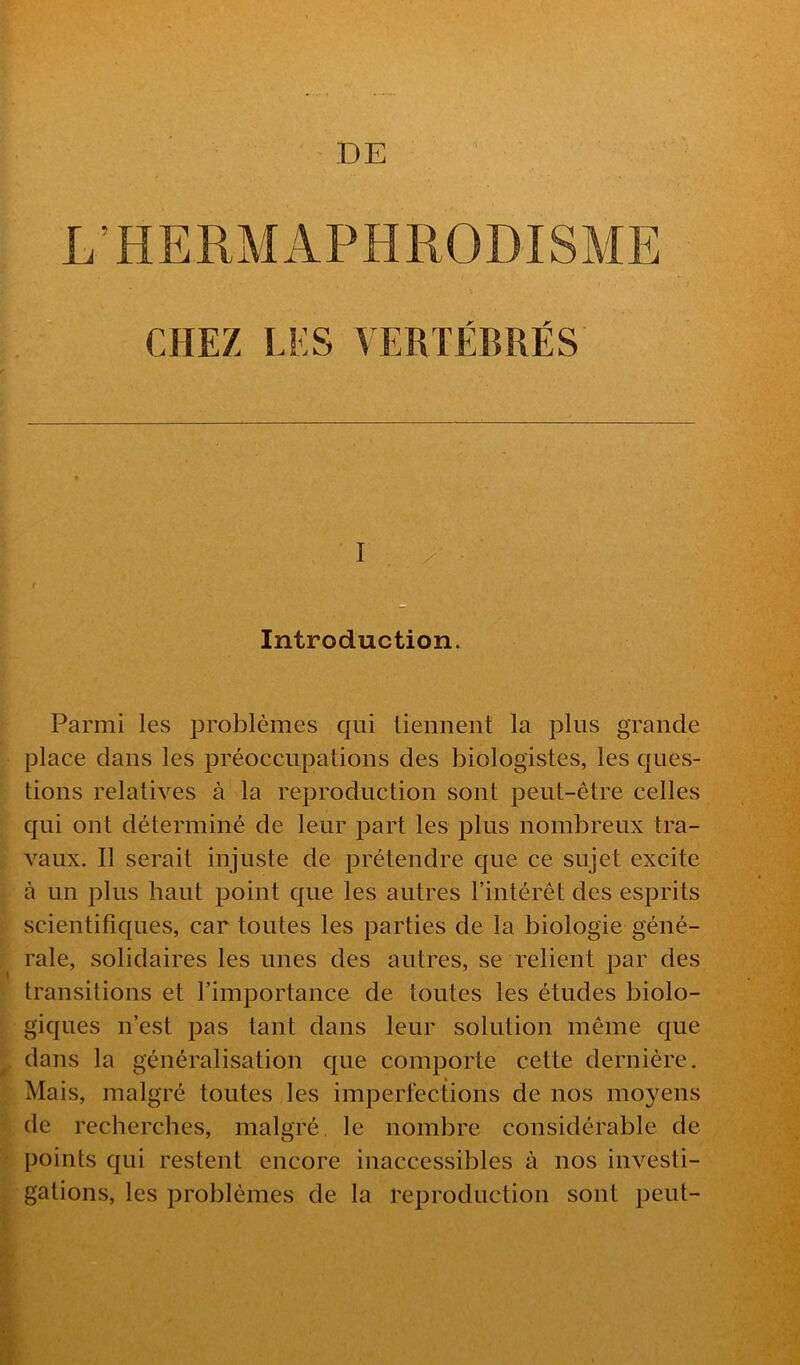 DE L’HERMAPHRODISME CHEZ LES VERTÉBRÉS I / . f Introduction. Parmi les problèmes qui tiennent la pins grande place dans les préoccupations des biologistes, les ques- tions relatives à la reproduction sont peut-être celles qui ont déterminé de leur part les plus nombreux tra- vaux. R serait injuste de prétendre que ce sujet excite à un plus haut point que les autres rintérêt des esprits scientifiques, car toutes les parties de la biologie géné- rale, solidaires les unes des autres, se relient par des transitions et l’importance de toutes les études biolo- giques n’est pas tant dans leur solution même que dans la généralisation que comporte cette dernière. Mais, malgré toutes les imperfections de nos moyens de recherches, malgré, le nombre considérable de points qui restent encore inaccessibles à nos investi- gations, les problèmes de la reproduction sont peut-