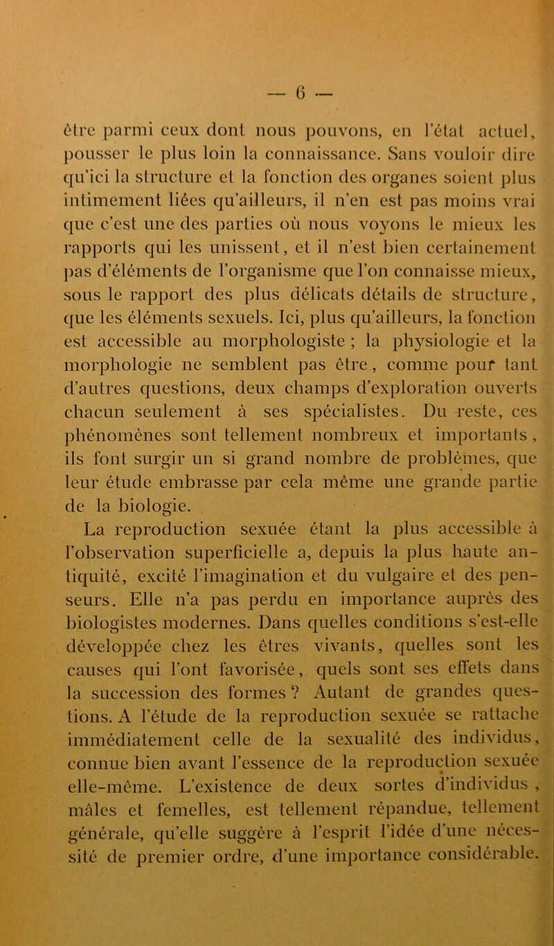 être parmi ceux dont nous pouvons, en letat actuel, pousser le plus loin la connaissance. Sans vouloir dire qu ici la structure et la fonction des organes soient plus intimement liées qu ailleurs, il n’en est pas moins vrai que c’est une des parties où nous voyons le mieux les rapports qui les unissent, et il n’est bien certainement pas d’éléments de l’organisme que l’on connaisse mieux, sous le rapport des plus délicats détails de structure, que les éléments sexuels. Ici, plus qu’ailleurs, la fonction est accessible au morphologiste ; la ph}^siologie et la morphologie ne semblent pas être, comme pouf tant d’autres questions, deux champs d’exploration ouverts chacun seulement à ses spécialistes. Du reste, ces phénomènes sont tellement nombreux et importants , ils font surgir un si grand nombre de problèmes, que leur étude embrasse par cela même une grande partie de la biologie. La reproduction sexuée étant la plus accessible à l’observation superficielle a, depuis la plus haute an- tiquité, excité l’imagination et du vulgaire et des pen- seurs. Elle n’a pas perdu en importance auprès des biologistes modernes. Dans quelles conditions s’est-elle développée chez les êtres vivants, quelles sont les causes qui l’ont favorisée, quels sont ses effets dans la succession des formes ? Autant de grandes ques- tions. A l’étude de la reproduction sexuée se rattache immédiatement celle de la sexualité des individus, connue bien avant l’essence de la reproduction sexuée elle-même. L’existence de deux sortes d’individus mâles et femelles, est tellement répandue, tellement.:, générale, qu’elle suggère à l’esprit l’idée d’une néces- sité de premier ordre, d’une importance considérable./