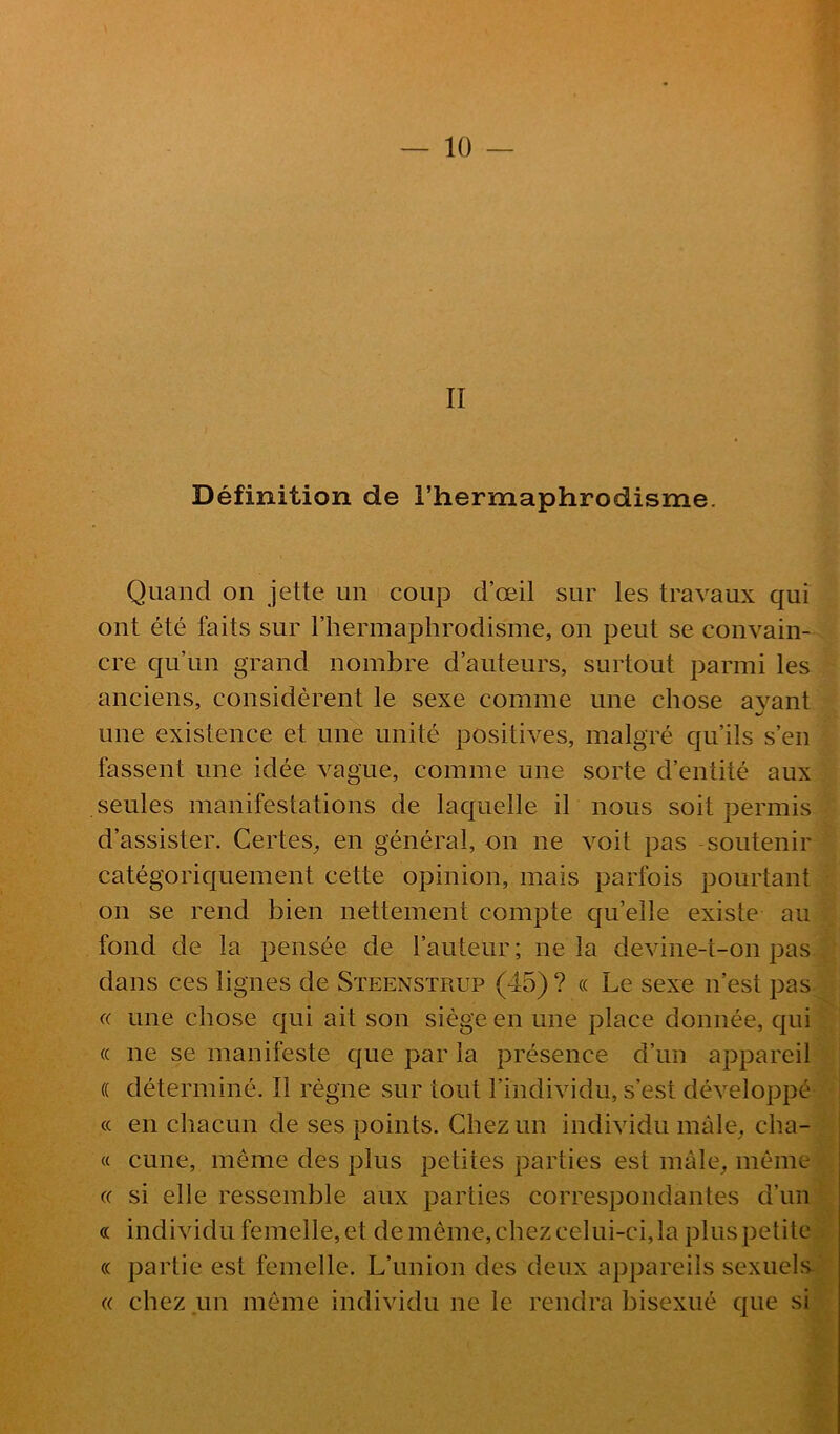 II Définition de Thermaphrodisme. Quand on jette un coup d’œil sur les travaux qui ont été faits sur riiermaphrodisme, on peut se convain- cre qu’un grand nombre d’auteurs, surtout parmi les anciens, considèrent le sexe comme une chose avant une existence et une unité positives, malgré qu’ils s’en fassent une idée vague, comme une sorte d’entité aux seules manifestations de laquelle il nous soit permis d’assister. Certes^ en général, on ne voit pas soutenir catégoriquement cette opinion, mais parfois pourtant on se rend bien nettement compte quelle existe au fond de la pensée de l’auteur ; ne la devine-t-on pas dans ces lignes de Steenstrup (45) ? « Le sexe n’est pas (( une chose qui ait son siège en une place donnée, qui (( ne se manifeste que par la présence d’un appareil (( déterminé. Il règne sur tout l’individu, s’est développé (( en chacun de ses points. Chez un individu màle_, cha- « cune, même des plus petites parties est mâle, même (( si elle ressemble aux parties correspondantes d’un « individu femelle, et de même, chez celui-ci, la plus petite (( partie est femelle. L’union des deux appareils sexuels. « chez un même individu ne le rendra bisexué que si