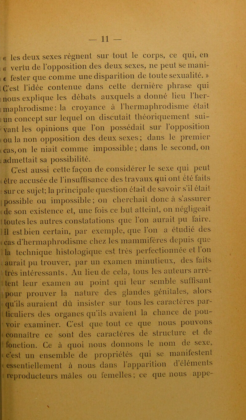 « les deux sexes régnent sur tout le corps, ce qui, en « vertu de l’opposition des deux sexes, ne peut semani- « tester que comme une disparition de toute sexualité. » C’est l’idée contenue dans cette dernière phrase qui nous explique les débats auxquels a donné lieu l’her- maphrodisme: la croyance à l’hermaphrodisme était un concept sur lequel on discutait théoriquement sui- vant les opinions que l’on possédait sur l’opposition ou la non opposition des deux sexes ; dans le premier cas, on le niait comme impossible ; dans le second, on . admettait sa possibilité. C’est aussi cette façon de considérer le sexe qui peut être accusée de l’insuffisance des travaux qui ont été faits sur ce sujet; la principale question était de savoir s’il était possible ou impossible ; on cherchait donc à s assurer ; de son existence et, une lois ce but atteint, on négligeait toutes les autres constatations que l’on aurait pu taire. Il est bien certain, par exemple, que l’on a étudié des > cas d’hermaphrodisme chez les mammifères depuis que la technique histologique est très pertectionnée et 1 on aurait pu trouver, par un examen minutieux, des faits très intéressants. Au lieu de cela, tous les auteurs aiié- tent leur examen au point qui leur semble suffisant pour prouver la nature des glandes génitales, alois qu’ils auraient dû insister sur tous les caractères pai- ticuliers des organes qu’ils avaient la chance de pou- voir examiner. C’est que tout ce que nous pouvons connaître ce sont des caractères de structure et de fonction. Ce à quoi nous donnons le nom de sexe, c’est un ensemble de propriétés qui se manifestenl essentiellement à nous dans l’apparilion d éléments reproducteurs mâles ou femelles; ce que nous appe- N