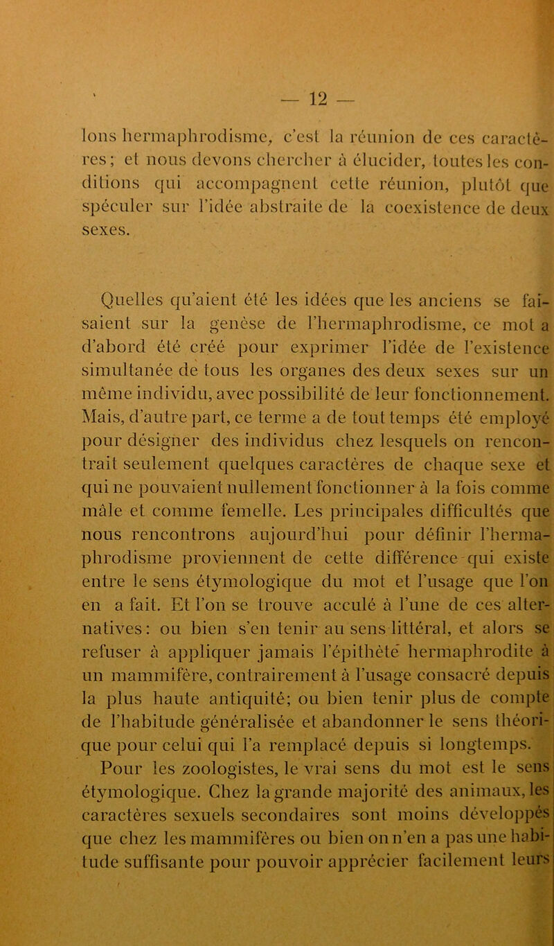 Ions hermaphrodisme^ c’est la réunion de ces caractè- res; et nous devons chercher à élucider, toutes les con- ditions qui accompagnent cette réunion, plutôt que spéculer sur l’idée abstraite de la coexistence de deux sexes. Quelles qu’aient été les idées que les anciens se fai- saient sur la genèse de l’hermaphrodisme, ce mot a d’abord été créé pour exprimer l’idée de l’existence simultanée de tous les organes des deux sexes sur un même individu, avec possibilité de leur fonctionnement. Mais, d’autre part, ce terme a de tout temps été employé pour désigner des individus chez lesquels on rencon- trait seulement quelques caractères de chaque sexe et qui ne pouvaient nullement fonctionner à la fois comme mâle et comme femelle. Les principales difficultés que nous rencontrons aujourd’hui pour définir l’herma- phrodisme proviennent de cette différence qui existe entre le sens ét3unologique du mot et l’usage que l’on en a fait. Et l’on se trouve acculé à l’une de ces alter- natives: ou bien s’en tenir au sens littéral, et alors se refuser à appliquer jamais l’épithète* hermaphrodite à un mammifère, contrairement à l’usage consacré depuis la plus haute antiquité; ou bien tenir plus de compte de l’habitude généralisée et abandonner le sens théori- que pour celui qui l’a remplacé depuis si longtemps. Pour les zoologistes, le vrai sens du mot est le sens étymologique. Chez la grande majorité des animaux, les caractères sexuels secondaires sont moins développés que chez les mammifères ou bien on n’en a pas une habi- tude suffisante pour pouvoir apprécier facilement leurs