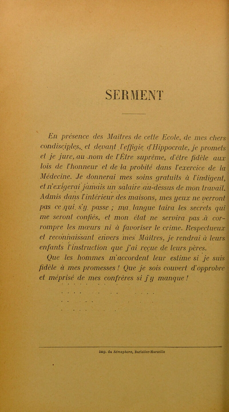 En présence des Maîtres de cette Ecole, de mes chers condisciples,, et devant J'effigie dHippocrate, je promets jiii'^yCiii .nom de VÈtre suprême, d’être fidèle aux lois de l’honneur et de la probité dans l’exercice de la Médecine. Je donnerai mes soins gratuits à l’iirdigent, et n exigerai jamdis un sàlaire]duMéssus de mon travail Admis dans l’intérieur des maisons, mes yeux ne verront pas ce .qui. s’y. passe ; ma. langue taira les secrets qui me seront confiés, et mon état ne servira pas .à cor- rompre les mœurs ni à favoriser le crime. Respectueux et reconnaissant envers mes Maîtres, je rendrai à leurs enfants Vinstruction que fai reçue de leurs pères. Que les hommes m'accordent leur estime si je suis fidèle à mes promesses ! Que je sois couvert d'opprobre et méprisé de mes confrères si fy manque ! ç ■J, lmp. du Sémaphore, Barlalier-Marseille