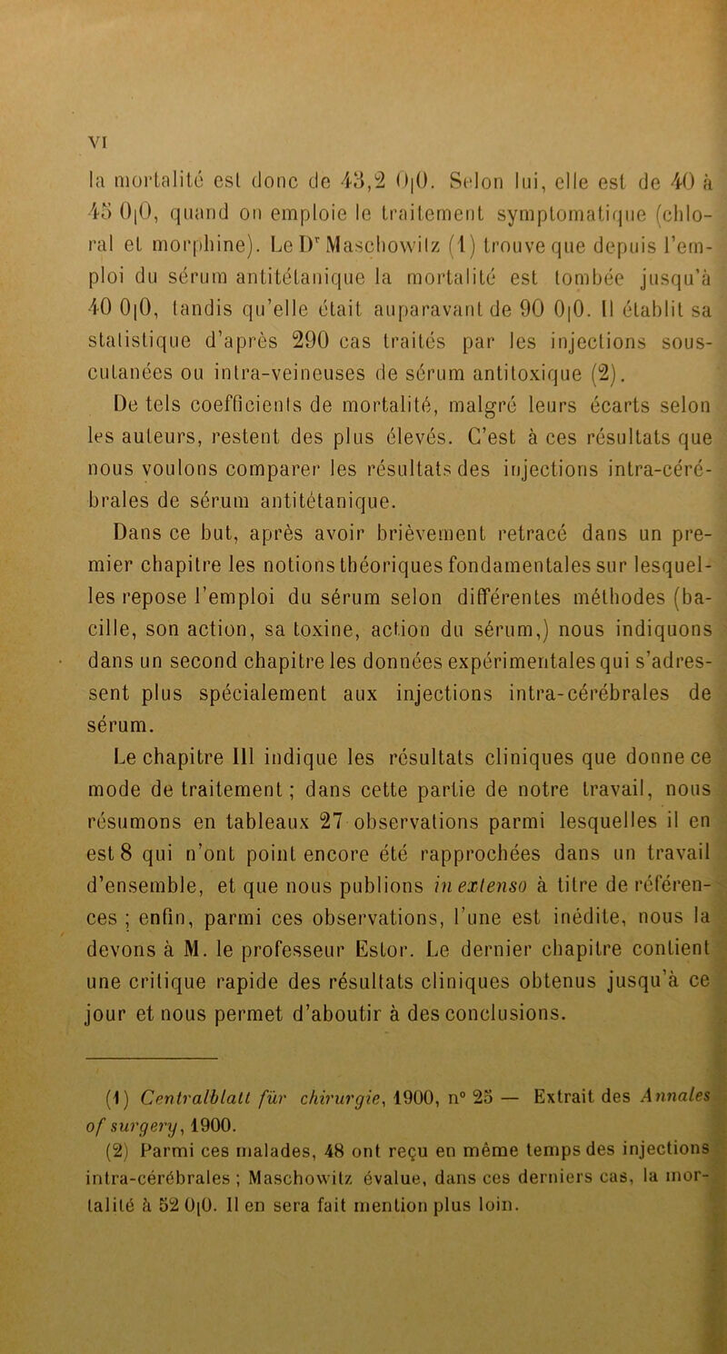 la mortalité csl donc de 43,2 O|0. Selon lui, elle est de 40 à 45 0|0, quand on emploie le traitement symptomatique (ehlo- ral et morphine). Le Dr Maschowilz (1) trouve que depuis l’em- ploi du sérum antitétanique la mortalité est tombée jusqu’à 40 0|0, tandis qu’elle était auparavant de 90 0|0. Il établit sa statistique d’après 290 cas traités par les injections sous- cutanées ou intra-veineuses de sérum antitoxique (2). L)e tels coefficients de mortalité, malgré leurs écarts selon les auteurs, restent des plus élevés. C’est à ces résultats que nous voulons comparer les résultats des injections intra-céré- brales de sérum antitétanique. Dans ce but, après avoir brièvement retracé dans un pre- mier chapitre les notions théoriques fondamentales sur lesquel- les repose l’emploi du sérum selon différentes méthodes (ba- cille, son action, sa toxine, action du sérum,) nous indiquons dans un second chapitre les données expérimentales qui s’adres- sent plus spécialement aux injections intra-cérébrales de sérum. Le chapitre 111 indique les résultats cliniques que donne ce mode de traitement; dans cette partie de notre travail, nous résumons en tableaux 27 observations parmi lesquelles il en est 8 qui n’ont point encore été rapprochées dans un travail d’ensemble, et que nous publions in extenso à titre de référen- ces ; enfin, parmi ces observations, l’une est inédite, nous la devons à M. le professeur Estor. Le dernier chapitre contient une critique rapide des résultats cliniques obtenus jusqu’à ce jour et nous permet d’aboutir à des conclusions. (1) Centralblatt fur chirurgie, 1900, n° 25 — Extrait des Annales of surgery, 1900. (2) Parmi ces malades, 48 ont reçu en même temps des injections intra-cérébrales; Maschowilz évalue, dans ces derniers cas, la mor- talité à 52 0[0. Il en sera fait mention plus loin.