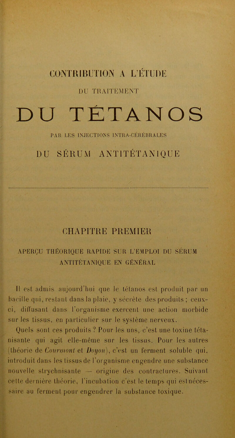 DU TRAITEMENT DU TÉTANOS PAR LES INJECTIONS 1NTRA-CÉRÉBRALES DU SÉRUM ANTITÉTANIQUE CHAPITRE PREMIER APERÇU THÉORIQUE RAPIDE SUR L’EYIPLOI DU SÉRUM ANTITÉTANIQUE EN GÉNÉRAL Il est admis aujourd’hui que le tétanos est produit par un bacille qui, restant dans la plaie, y sécrète des produits ; ceux- ci, dilïusant dans l’organisme exercent une action morbide sur les tissus, en particulier sur le système nerveux. Quels sont ces produits? Pour les uns, c’est une toxine téta- nisante qui agit elle-même sur les tissus. Pour les autres (théorie de Courmonl et üoyon), c’est un ferment soluble qui, introduit dans les tissus de l’organisme engendre une substance nouvelle strychnisante — origine des contractures. Suivant celle dernière théorie, l’incubation c’est le temps qui est néces- saire au ferment pour engendrer la substance toxique.