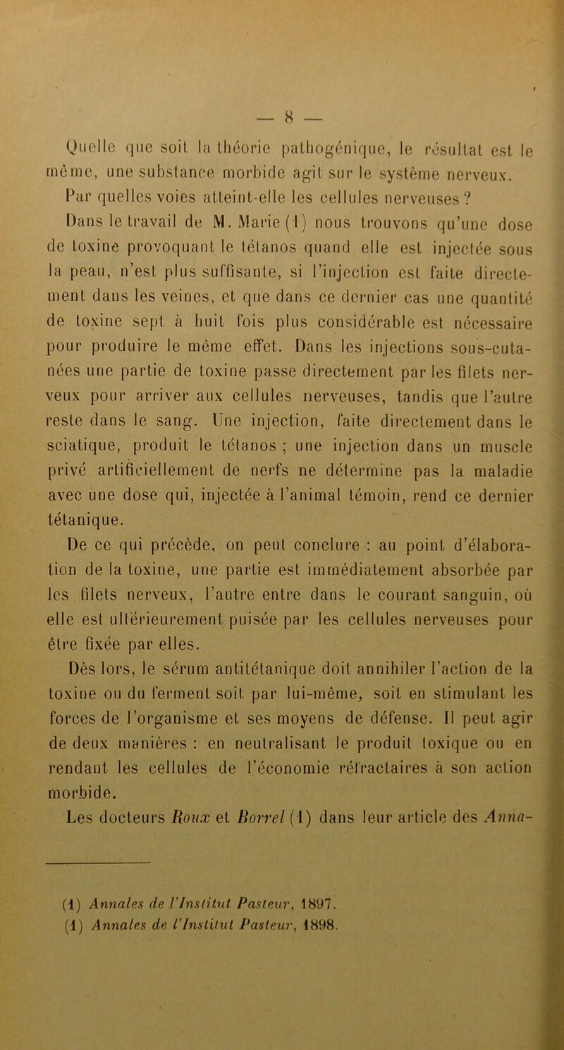 — 8 — Quelle que soit la théorie pathogénique, le résultat est le même, une substance morbide agit sur le système nerveux. Par quelles voies atteint-elle les cellules nerveuses? Dans le travail de M. Marie (1) nous trouvons qu’une dose de toxine provoquant le tétanos quand elle est injectée sous la peau, n’est plus suffisante, si l’injection est faite directe- ment dans les veines, et que dans ce dernier cas une quantité de toxine sept à huit fois plus considérable est nécessaire pour produire le même effet. Dans les injections sous-cuta- nées une partie de toxine passe directement parles filets ner- veux pour arriver aux cellules nerveuses, tandis que l’autre reste dans le sang. Une injection, faite directement dans le sciatique, produit le tétanos ; une injection dans un muscle privé artificiellement de nerfs ne détermine pas la maladie avec une dose qui, injectée à l’animal témoin, rend ce dernier tétanique. De ce qui précède, on peut conclure : au point d’élabora- tion de la toxine, une partie est immédiatement absorbée par les filets nerveux, l’autre entre dans le courant sanguin, où elle est ultérieurement puisée par les cellules nerveuses pour être fixée par elles. Dès lors, le sérum antitétanique doit annihiler l’action de la toxine ou du ferment soit par lui-même, soit en stimulant les forces de l’organisme et ses moyens de défense. Il peut agir de deux manières : en neutralisant le produit toxique ou en rendant les cellules de l’économie réfractaires à son action morbide. Les docteurs Roux et Borrel (1) dans leur article des Anna- (1) Annales de Vlnslitul Pasteur, 1897.