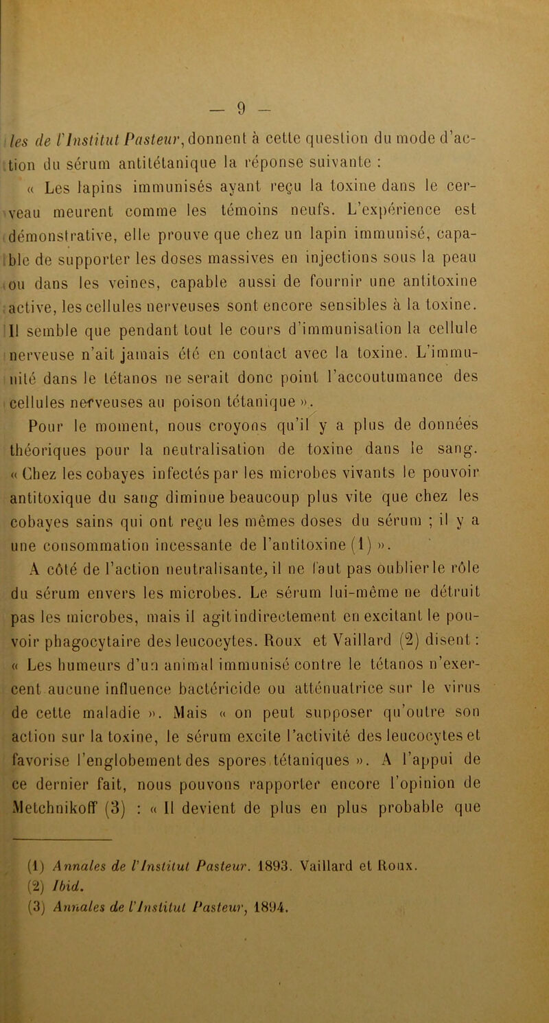 les de VInstitut Pasteur, donnent à cette question du mode d’ac- tion du sérum antitétanique la réponse suivante : « Les lapins immunisés ayant reçu la toxine dans le cer- veau meurent comme les témoins neufs. L’expérience est démonstrative, elle prouve que chez un lapin immunisé, capa- ble de supporter les doses massives en injections sous la peau ou dans les veines, capable aussi de fournir une antitoxine active, les cellules nerveuses sont encore sensibles à la toxine. 1! semble que pendant tout le cours d’immunisation la cellule nerveuse n’ait jamais été en contact avec la toxine. L’immu- nité dans le tétanos ne serait donc point l’accoutumance des cellules nefveuses au poison tétanique ». Pour le moment, nous croyons qu’il y a plus de données théoriques pour la neutralisation de toxine dans le sang. «Chez les cobayes infectés par les microbes vivants le pouvoir antitoxique du sang diminue beaucoup plus vite que chez les cobayes sains qui ont reçu les mêmes doses du sérum ; il y a une consommation incessante de l’antitoxine (1) ». A côté de l’action neutralisante, il ne faut pas oublierle rôle du sérum envers les microbes. Le sérum lui-même ne détruit pas les microbes, mais il agit indirectement en excitant le pou- voir phagocytaire des leucocytes. Roux et Vai 1 lard (2) disent : « Les humeurs d’un animal immunisé contre le tétanos n’exer- cent aucune influence bactéricide ou atténuatrice sur le virus de cette maladie ». Mais « on peut supposer qu’outre son action sur la toxine, le sérum excite l’activité des leucocytes et favorise l’englobementdes spores tétaniques ». A l’appui de ce dernier fait, nous pouvons rapporter encore l’opinion de Metchnikofif (3) : « Il devient de plus en plus probable que (1) Annales de VInstitut Pasteur. 1893. Vaillard et Roux. (2) Ibid.