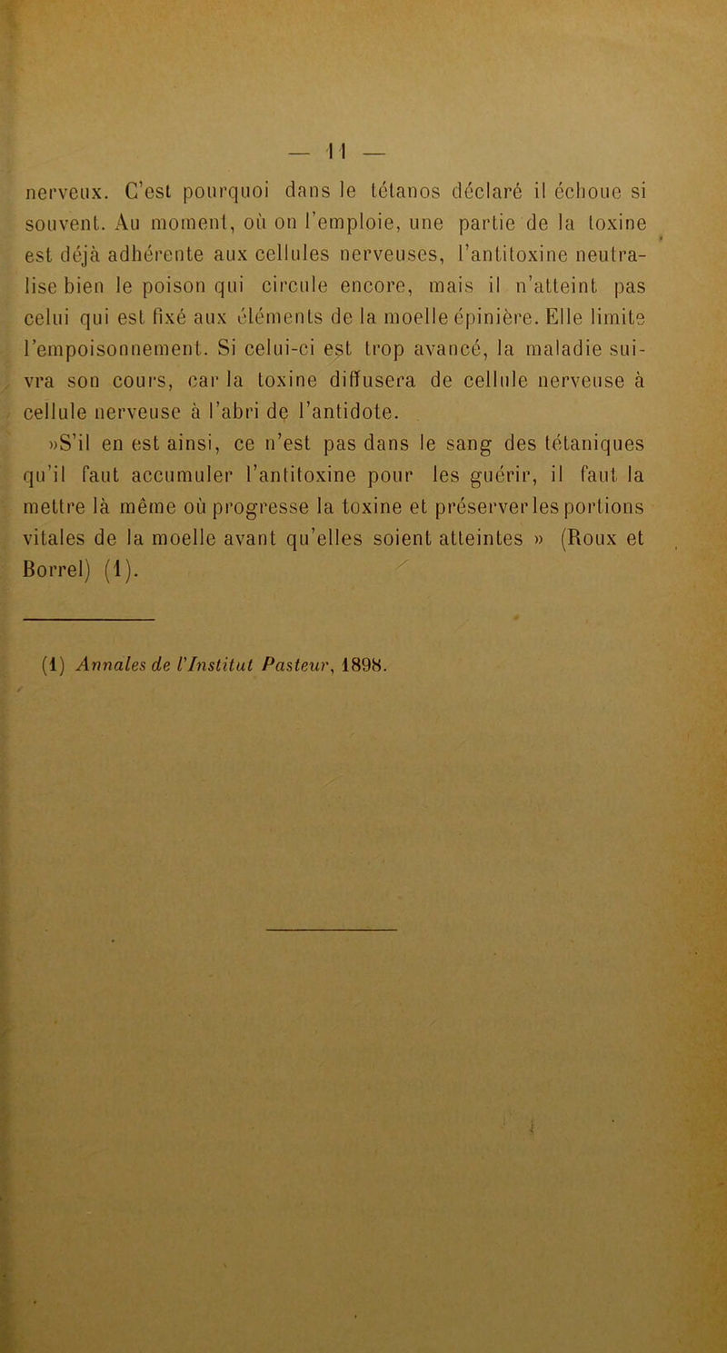 souvent. Au moment, où on l’emploie, une partie de la toxine est déjà adhérente aux cellules nerveuses, l’antitoxine neutra- lise bien le poison qui circule encore, mais il n’atteint pas celui qui est fixé aux éléments de la moelle épinière. Elle limite l’empoisonnement. Si celui-ci est trop avancé, la maladie sui- vra son cours, car la toxine diffusera de cellule nerveuse à cellule nerveuse à l’abri de l’antidote. »S’il en est ainsi, ce n’est pas dans le sang des tétaniques qu’il faut accumuler l’antitoxine pour les guérir, il faut la mettre là même où progresse la toxine et préserver les portions vitales de la moelle avant qu’elles soient atteintes » (Roux et Borrel) (1).