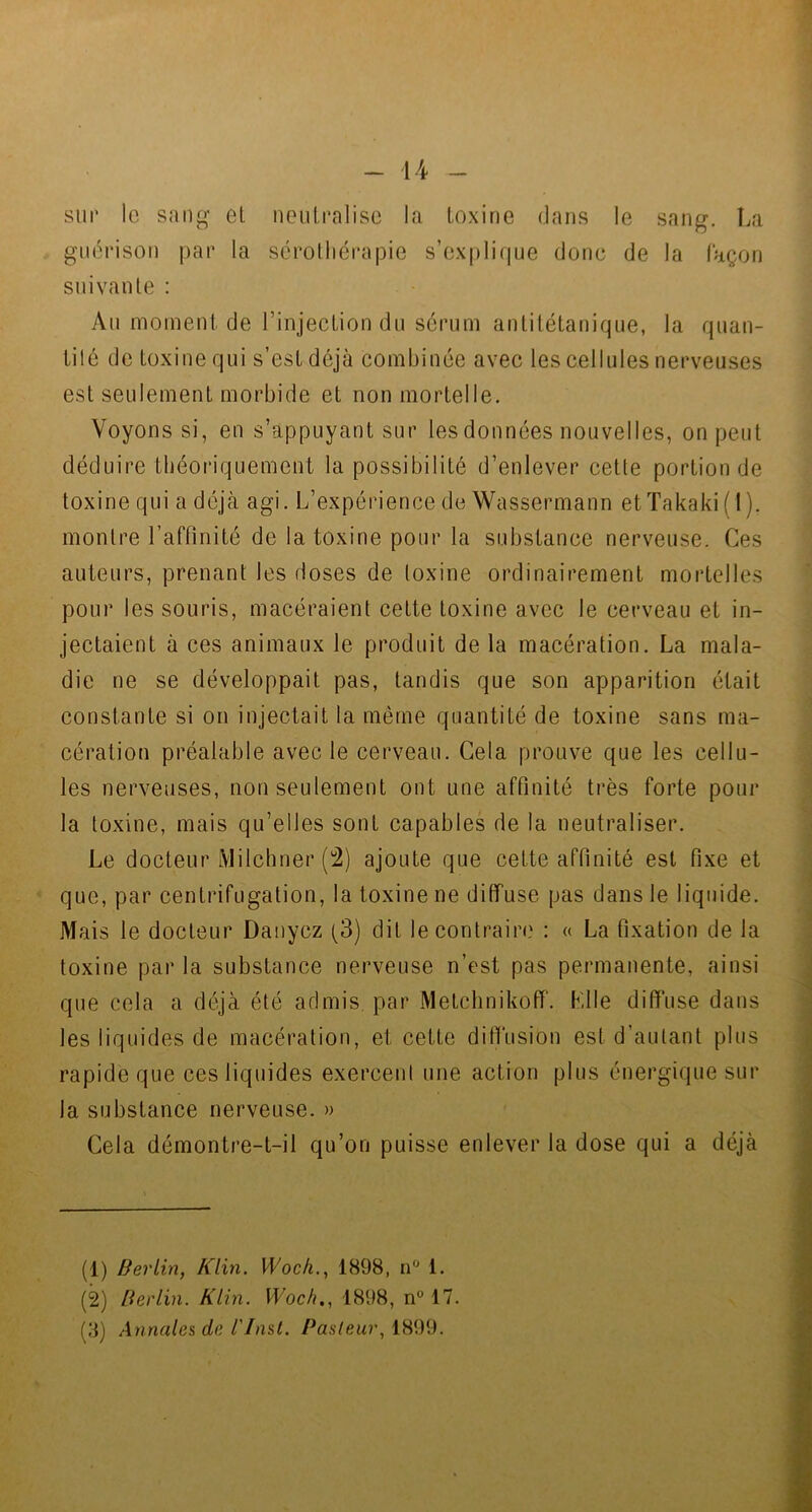 sur le sang et neutralise la toxine dans le sang. La guérison par la sérothérapie s’explique donc de la façon suivante : Au moment de l’injection du sérum antitétanique, la quan- tité de toxine qui s’est déjà combinée avec les cellules nerveuses est seulement morbide et non mortelle. Voyons si, en s’appuyant sur les données nouvelles, on peut déduire théoriquement la possibilité d’enlever cette portion de toxine qui a déjà agi. L’expérience de Wassermann etTakaki( 1 ). montre l’affinité de la toxine pour la substance nerveuse. Ces auteurs, prenant les doses de toxine ordinairement mortelles pour les souris, macéraient cette toxine avec le cerveau et in- jectaient à ces animaux le produit de la macération. La mala- die ne se développait pas, tandis que son apparition était constante si on injectait la même quantité de toxine sans ma- cération préalable avec le cerveau. Gela prouve que les cellu- les nerveuses, non seulement ont une affinité très forte pour la toxine, mais qu’elles sont capables de la neutraliser. Le docteur Milchner (2) ajoute que cette affinité est fixe et que, par centrifugation, la toxine ne diffuse pas dans le liquide. Mais le docteur Danycz (3) dit le contraire : « La fixation de la toxine par la substance nerveuse n’est pas permanente, ainsi que cela a déjà été admis par Metchnikoff. Klle diffuse dans les liquides de macération, et cette diffusion est d’autant plus rapide que ces liquides exercent une action plus énergique sur la substance nerveuse. » Cela démontre-t-il qu’on puisse enlever la dose qui a déjà (1) Berlin, Klin. Woch., 1898, n° 1. (2) Berlin. Klin. Woch., 1898, n° 17.