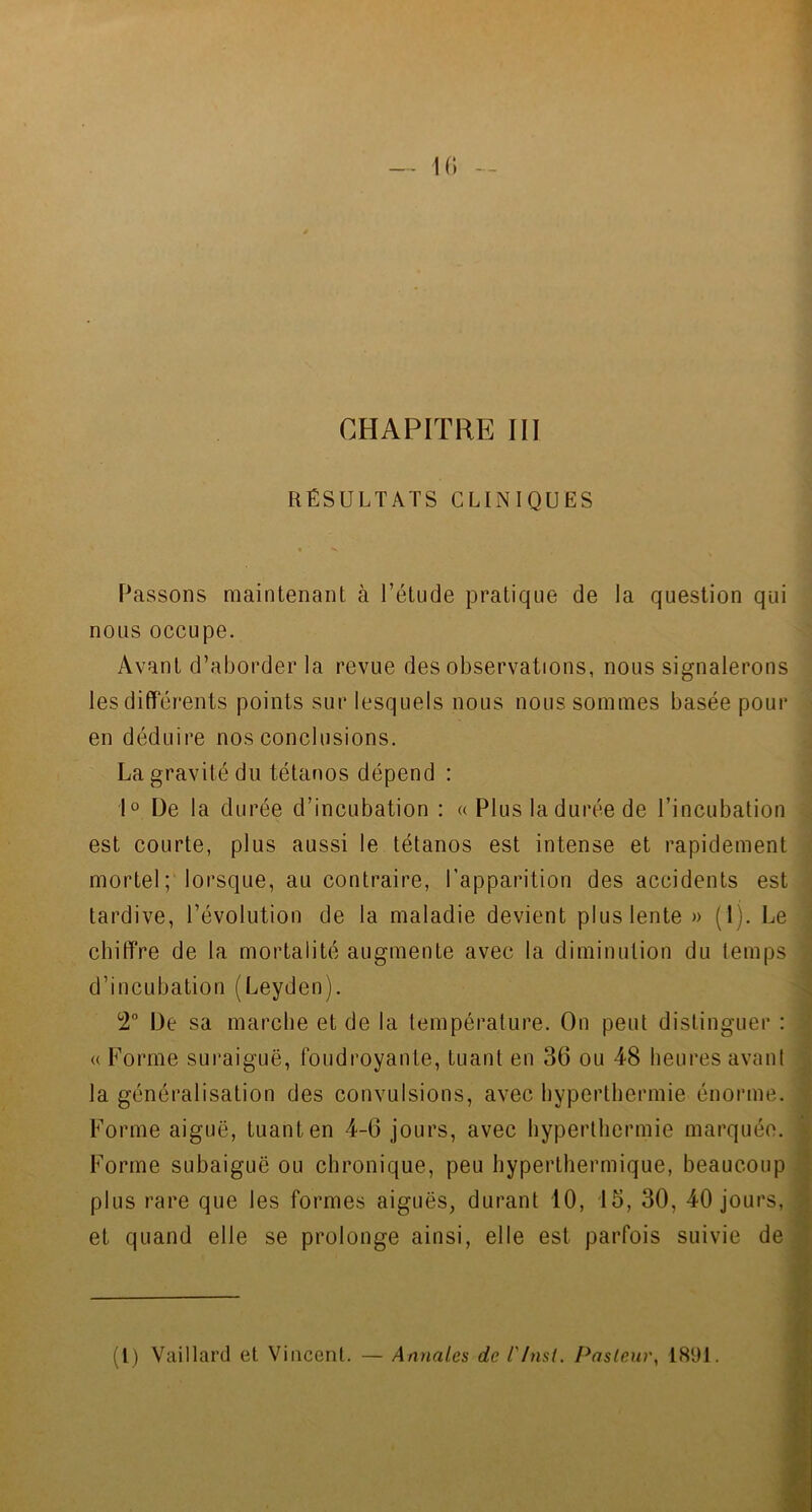 CHAPITRE III RÉSULTATS CLINIQUES Passons maintenant à l’étude pratique de la question qui nous occupe. Avant d’aborder la revue des observations, nous signalerons les differents points sur lesquels nous nous sommes basée pour en déduire nos conclusions. La gravité du tétanos dépend : 1° De la durée d’incubation : « Plus la durée de l’incubation est courte, plus aussi le tétanos est intense et rapidement mortel; lorsque, au contraire, l'apparition des accidents est tardive, l’évolution de la maladie devient plus lente » (1). Le chiffre de la mortalité augmente avec la diminution du temps d’incubation (Leyden). 2° De sa marche et de la température. On peut distinguer : « Forme suraiguë, foudroyante, tuant en 36 ou 48 heures avant la généralisation des convulsions, avec hyperthermie énorme. Forme aiguë, tuant en 4-6 jours, avec hyperthermie marquée. Forme subaiguô ou chronique, peu hyperthermique, beaucoup plus rare que les formes aiguës, durant 10, 15, 30, 40 jours, et quand elle se prolonge ainsi, elle est parfois suivie de (1) Vaillard et Vincent. — Annales de l'Inst. Pasteur, 1891.