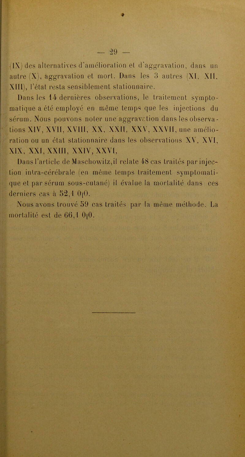* — 29 — {IX) des alternatives d’amélioration et d’aggravation, dans un autre (X), aggravation et mort. Dans les 3 autres (XI, XII, XIII), l’état resta sensiblement stationnaire. Dans les 14 dernières observations, le traitement sympto- matique a été employé en même temp^ que les injections du sérum. Nous pouvons noter une aggravation dans les observa- tions XIV, XVII, XVIII, XX, XXII, XXV, XXVII, une amélio- ration ou un état stationnaire dans les observations XV, XVI, XIX, XXI, XXIII, XXIV, XXVI, Dans l’article de Maschowitz,il relate 48 cas traités par injec- tion intra-cérébrale (en même temps traitement symptomati- que et par sérum sous-cutané) il évalue la mortalité dans ces derniers cas à 52,1 0|0. Nous avons trouvé 59 cas traités par la même méthode. La mortalité est de 6(3,1 0|0.