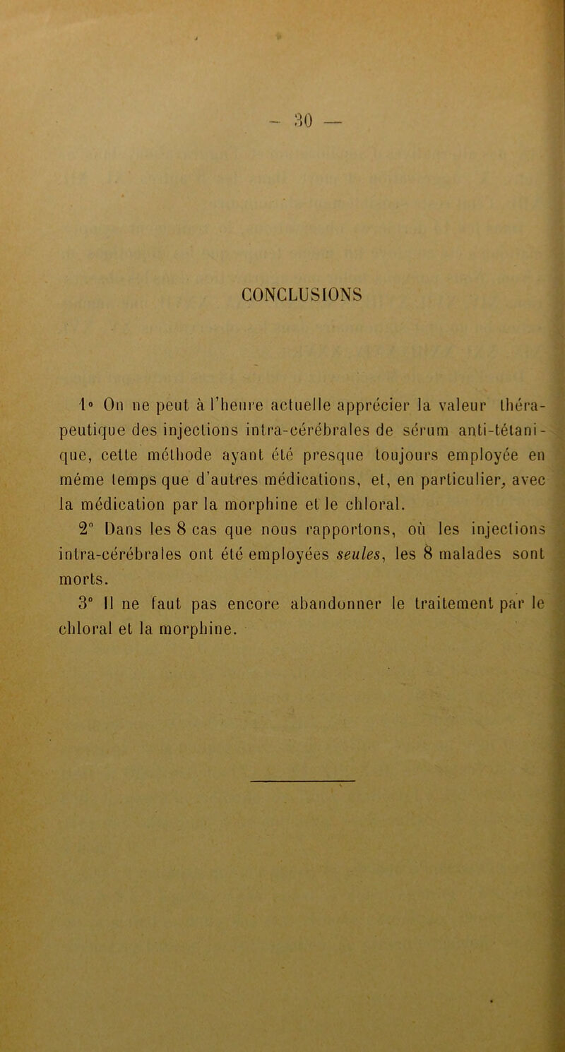 CONCLUSIONS 1° On ne peut à l’heure actuelle apprécier la valeur théra- peutique des injections intra-cérébrales de sérum anti-tétani- que, cette méthode ayant été presque toujours employée en même temps que d’autres médications, et, en particulier, avec la médication par la morphine et le chloral. 2° Dans les 8 cas que nous rapportons, où les injections intra-cérébrales ont été employées seules, les 8 malades sont morts. 3° Il ne faut pas encore abandonner le traitement par le chloral et la morphine.