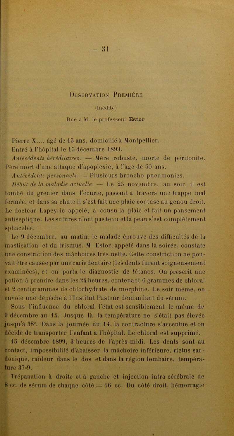 Observation Première (Inédile) Due ù M. le professeur Estor Pierre X..., âgé de 15 ans, domicilié à Montpellier. Entré à l’hôpital le 15 décembre 1899. Antécédents héréditaires. — Mère robuste, morte de péritonite. Père mort d’une attaque d'apoplexie, à l’âge de 50 ans. Antécédents personnels. — Plusieurs broncho-pneumonies. Début de la maladie actuelle. — Le 25 novembre, au soir, il est tombé du grenier dans l’écurie, passant à travers une trappe mal fermée, et dans sa chute il s’est fait une plaie contuse au genou droit. Le docteur Lapeyrie appelé, a cousu la plaie et fait un pansement antiseptique. Les sutures n’ont pas tenu et la peau s’est complètement spbacelée. Le 9 décembre, au matin, le malade éprouve des difficultés de la mastication et du trismus. M. Estor, appelé dans la soirée, constate une constriction des mâchoires très nette. Cette constriclion ne pou- vait être causée par unecariedentaire (les dents furent soigneusement examinées), et on porta le diagnostic de tétanos. On prescrit une potion à prendre dans les 24 heures, contenant 6 grammes de chloral et 2 centigrammes de chlorhydrate de morphine. Le soir même, on envoie une dépêche à l’Institut Pasteur demandant du sérum. Sous l'influence du chloral l'état est sensiblement le même du 9 décembre au 14. Jusque là la température ne s’était pas élevée jusqu’à 38°. Dans la journée du 14, la contracture s’accentue et on décide de transporter l'enfant à l'hôpital. Le chloral est supprimé. 15 décembre 4899, 3 heures de l’après-midi. Les dents sont au contact, impossibilité d’abaisser la mâchoire inférieure, rictus sar- donique, raideur dans le dos et dans la région lombaire, tempéra- ture 37»9. Trépanation à droite et à gauche et injection intra cérébrale de