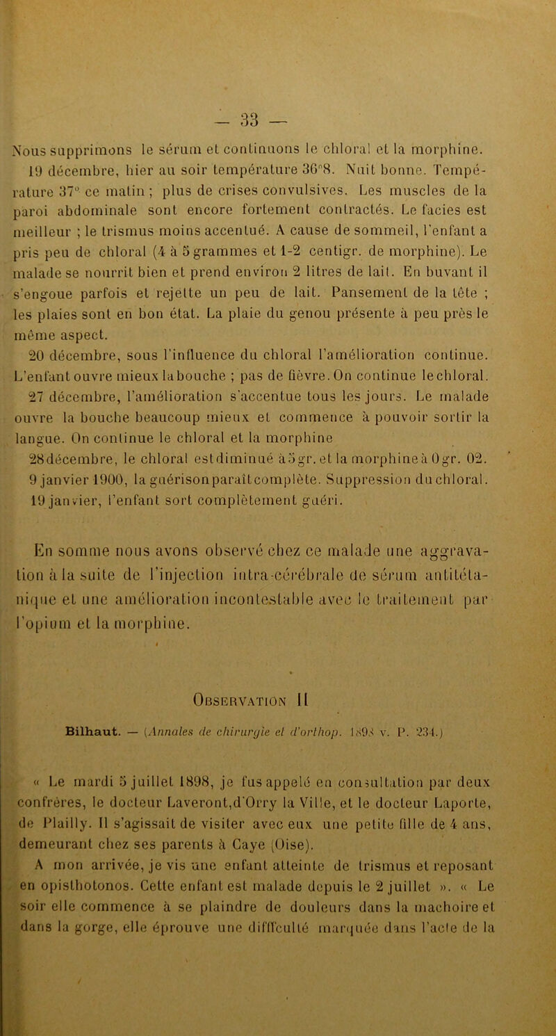 - 33 Nous supprimons le sérum et continuons le chloral et la morphine. 19 décembre, hier au soir température 3G8. Nuit bonne. Tempé- rature 37° ce matin ; plus de crises convulsives. Les muscles de la paroi abdominale sont encore fortement contractés. Le faciès est meilleur ; le trismus moins accentué. A cause de sommeil, l’enfant a pris peu de chloral (4 à 5 grammes et 1-2 centigr. de morphine). Le malade se nourrit bien et prend environ 2 litres de lait. En buvant il s’engoue parfois et rejette un peu de lait. Pansement de la tête ; les plaies sont en bon état. La plaie du genou présente à peu près le même aspect. 20 décembre, sous l’influence du chloral l’amélioration continue. L’enfant ouvre mieux la bouche ; pas de fièvre. On continue le chloral. 27 décembre, l’amélioration s'accentue tous les jours. Le malade ouvre la bouche beaucoup mieux eL commence à pouvoir sortir la langue. On continue le chloral et la morphine 28décembre, le chloral est diminué àogr. et la morphine à Ogr. 02. 9 janvier 1900, la guérisonparaitcomplète. Suppression du chloral. 19 janvier, l’enfant sort complètement guéri. En somme nous avons observé chez ce malade une aggrava- nique et une amélioration incontestable avec le traitement par l’opium et la morphine. Observation II Bilhaut. — (Annales de chirurgie el d’orthop. 1893 v. P. 234.) « Le mardi 5 juillet 1898, je fus appelé en consultation par deux confrères, le docteur Laveront,d'Orry la Ville, et le docteur Laporte, de Plaiily. 11 s’agissait de visiter avec eux une petite fille de 4 ans, demeurant chez ses parents à Caye (Oise). A mon arrivée, je vis une enfant atteinte de trismus et reposant en opisthotonos. Cette enfant est malade depuis le 2 juillet ». « Le soir elle commence à se plaindre de douleurs dans la mâchoire et dans la gorge, elle éprouve une difficulté inarquée dans l’acte de la