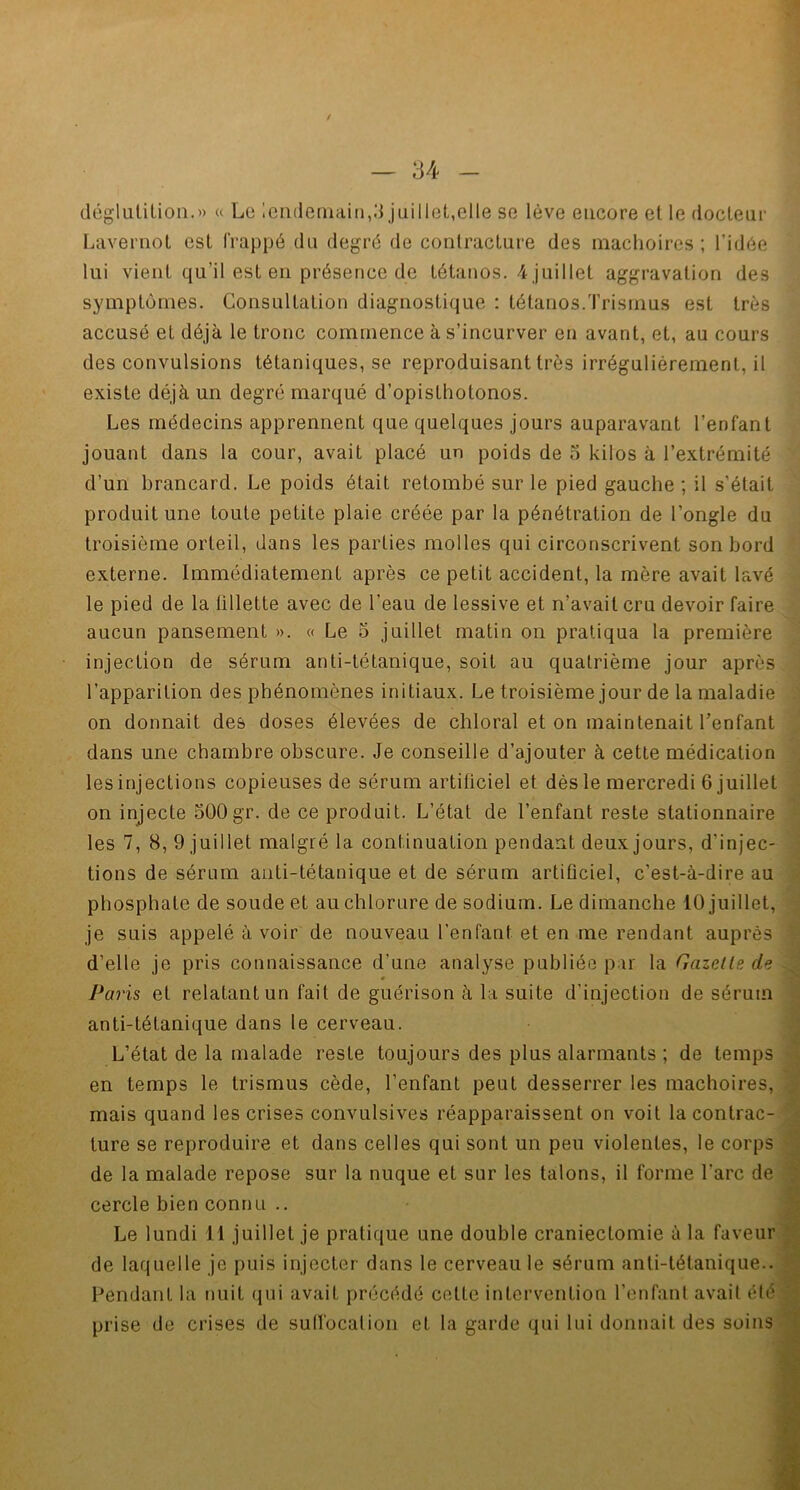 / — 34 - déglutition.» « Le lendemain,3 juillet,elle se lève encore et le docteur Lavernot est frappé du degré de contracture des mâchoires; l'idée lui vient qu’il est en présence de tétanos. 4 juillet aggravation des symptômes. Consultation diagnostique : tétanos.Trismus est très accusé et déjà le tronc commence à s’incurver en avant, et, au cours des convulsions tétaniques, se reproduisant très irrégulièrement, il existe déjà un degré marqué d’opisthotonos. Les médecins apprennent que quelques jours auparavant l’enfant jouant dans la cour, avait placé un poids de 5 kilos à l’extrémité d’un brancard. Le poids était retombé sur le pied gauche ; il s'était produit une toute petite plaie créée par la pénétration de l’ongle du troisième orteil, dans les parties molles qui circonscrivent son bord externe. Immédiatement après ce petit accident, la mère avait lavé le pied de la tillette avec de l’eau de lessive et n’avait cru devoir faire aucun pansement ». « Le 5 juillet matin on pratiqua la première injection de sérum anti-tétanique, soit au quatrième jour après l’apparition des phénomènes initiaux. Le troisième jour de la maladie on donnait des doses élevées de chloral et on maintenait l’enfant dans une chambre obscure. Je conseille d’ajouter à cette médication les injections copieuses de sérum artificiel et dès le mercredi 6 juillet on injecte 500gr. de ce produit. L’état de l’enfant reste stationnaire les 7, 8, 9 juillet malgré la continuation pendant deux jours, d’injec- tions de sérum anti-tétanique et de sérum artificiel, c'est-à-dire au phosphate de soude et au chlorure de sodium. Le dimanche 10 juillet, je suis appelé à voir de nouveau l’enfant et en me rendant auprès d’elle je pris connaissance d’une analyse publiée par la Gazelle de - Paris et relatant un fait de guérison à la suite d’injection de sérum anti-tétanique dans le cerveau. L’état de la malade reste toujours des plus alarmants ; de temps en temps le trismus cède, l’enfant peut desserrer les mâchoires, mais quand les crises convulsives réapparaissent on voit la contrac- ture se reproduire et dans celles qui sont un peu violentes, le corps de la malade repose sur la nuque et sur les talons, il forme l’arc de cercle bien connu .. Le lundi 11 juillet je pratique une double craniectomie à la faveur de laquelle je puis injecter dans le cerveau le sérum anti-tétanique.. Pendant la nuit qui avait précédé cette intervention l’enfant avait été prise de crises de suffocation et la garde qui lui donnait des soins