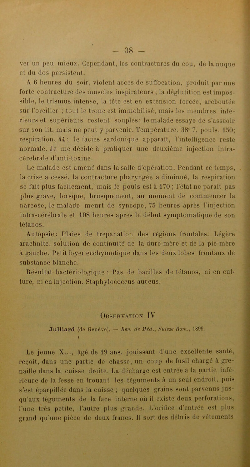 ver un peu mieux. Cependant, les contractures du cou, de la nuque et du dos persistent. A 6 heures du soir, violent accès de suffocation, produit par une forte contracture des muscles inspirateurs ; la déglutition est impos- sible, le trismus intense, la tête est en extension forcée, arcboutée sur l'oreiller ; tout le tronc est immobilisé, mais les membres infé- rieurs et supérieurs restent souples ; le malade essaye de s’asseoir sur son lit, mais ne peut y parvenir. Température, 38° 7, pouls, 150; respiration, 44 ; le faciès sardonique apparaît, l’intelligence reste normale. Je me décide à pratiquer une deuxième injection intra- cérébrale d’anti-toxine. Le malade est amené dans la salle d’opération. Pendant ce temps, la crise a cessé, la contracture pharyngée a diminué, la respiration se fait plus facilement, mais le pouls est à 170 ; l’état ne parait pas plus grave, lorsque, brusquement, au moment de commencer la narcose, le malade meurt de syncope, 75 heures après l'injection intra-cérébrale et 108 heures après le début symptomatique de son tétanos. Autopsie: Plaies de trépanation des régions frontales. Légère arachnite, solution de continuité de la dure-mère et de la pie-mère à gauche. Petit foyer ecchymotique dans les deux lobes frontaux de substance blanche. Résultat bactériologique : Pas de bacilles de tétanos, ni en cul- ture, ni en injection. Staphylococcus aureus. Observation IV Julliard (de Genève). — Rev. de \îèd., Suisse Rom., 1899. Le jeune X..., âgé de 19 ans, jouissant d’une excellente santé, reçoit, dans une partie de chasse, un coup de fusil chargé à gre- naille dans la cuisse droite. La décharge est entrée à la partie infé- rieure de la fesse en trouant les téguments à un seul endroit, puis s’est éparpillée dans la cuisse ; quelques grains sont parvenus jus- qu’aux téguments de la face interne où il existe deux perforations, l’une très petite, l’autre plus grande. L’oriüce d’entrée est plus grand qu’une pièce de deux francs. Il sort des débiis de vêtements