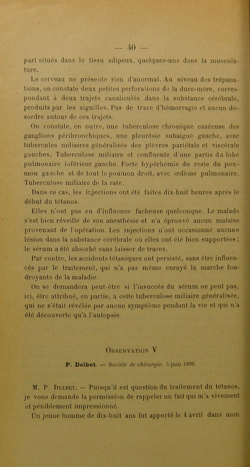 pari situés dans le lissu adipeux, quelques-uns dans la muscula- ture. Le cerveau ne présente rien d’anormal. Au niveau des trépana- tions, on constate deux petites perforations de la dure-mère, corres- pondant à deux trajets canaliculés dans la substance cérébrale, produits par les aiguilles. Pas de trace d’hémorragie et aucun dé- sordre autour de ces trajets. On constate, en outre, une tuberculose chronique caséeuse des ganglions péribronchiques, une pleurésie subaiguë gauche, avec tubercules miliaires généralisés des plèvres pariétale et viscérale gauches. Tuberculose miliaire et contluente d'une partie du lobe pulmonaire inférieur gauche. Forte hypérhémie du reste du pou- mon gauche et de tout le poumon droit, avec œdème pulmonaire. Tuberculose miliaire de la rate. Dans ce cas, les injections ont été faites dix-huit heures après le début du tétanos. Elles n’ont pas eu d’influence fâcheuse quelconque. Le malade s’est bien réveillé de son anesthésie et n'a éprouvé aucun malaise provenant de l’opération. Les injections n’ont occasionné aucune lésion dans la substance cérébrale où elles ont été bien supportées ; le sérum a été absorbé sans laisser de traces. Par contre, les accidents tétaniques ont persisté, sans être influen- cés par le traitement, qui n’a pas même enrayé la marche fou- droyante de la maladie. On se demandera peut-être si l’insuccès du sérum ne peut pas, ici, être attribué, en partie, à cette tuberculose miliaire généralisée, qui ne s’était révélée par aucun symptôme pendant la vie et qui n’a été découverte qu’à l’autopsie Observation V P. Delbet. — Société de chirurgie. 5 juin 1899. M. P. Delbet. — Puisqu’il est question du traitement du tétanos, je vous demande la permission de rappeler un fait qui m'a vivement et péniblement impressionné.