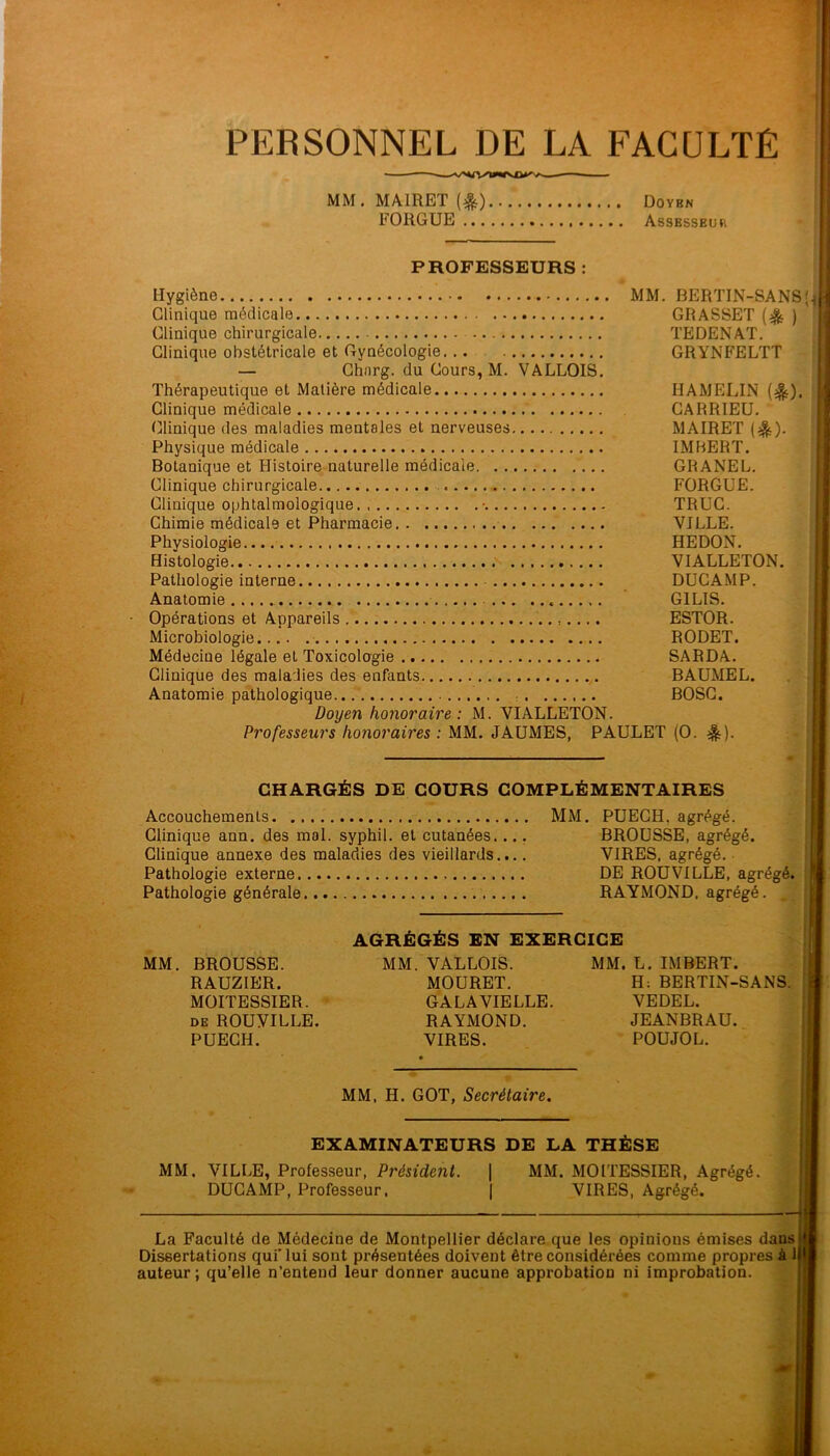 PERSONNEL DE LA FACULTÉ MM. MAIRET (^) Doybn FORGUE Assesseuh PROFESSEURS : Hygiène MM. BERTIN-SANS Clinique médicale GRASSET ) Clinique chirurgicale TEDENAT. Clinique obstétricale et Gynécologie. GRYNFELTT — Ghnrg. du Cours, M. VALLOIS. Thérapeutique et Matière médicale HAMELIN (^). Clinique médicale CARRIEU. tülinique des maladies mentales et nerveuses MAIRET (^). Physique médicale IMBERT. Botanique et Histoire naturelle médicale GRANEL. Clinique chirurgicale FORGUE. Clinique ophtalmologique • TRUC. Chimie médicale et Pharmacie VILLE. Physiologie. HEDON. Histologie VIALLETON, Pathologie interne DUCAMP. Anatomie GILIS. Opérations et Appareils ESTOR. Microbiologie RODET. Médecine légale et Toxicologie SARDA. Clinique des maladies des enfants BAUMEL. Anatomie pathologique : BOSG. Doyen honoraire: M. VIALLETON. Professeurs honoraires : MM. JAUMES, PAULET (O. ^). CHARGÉS DE COURS COMPLÉMENTAIRES Accouchements MM. PUEGH, agrégé. . Clinique ann. des mol. syphil. et cutanées..., BROUSSE, agrégé. Clinique annexe des maladies des vieillards.... VIRES, agrégé. Pathologie externe DE ROUVILLE, agrégé. Pathologie générale RAYMOND, agrégé, AGRÉGÉS EN EXERCICE ^ MM. BROUSSE. MM. VALLOIS. MM. L. IMBERT. RAUZIER. MOURET. H: BERTIN-SANS. MOITESSIER. ' GALA VIELLE. VEDEL. DE ROUVILLE. RAYMOND. JEANBRAU. PUEGH. VIRES. POUJOL. MM, H. GOT, Secrétaire. EXAMINATEURS DE LA THÈSE MM. VILLE, Professeur, Président. | MM. MOITESSIER, Agrégé. DUCAMP, Professeur. | VIRES, Agrégé. La Faculté de Médecine de Montpellier déclare que les opinions émises dans Dissertations qui'lui sont présentées doivent être considérées comme propres à J auteur ; qu’elle n’entend leur donner aucune approbation ni improbation.