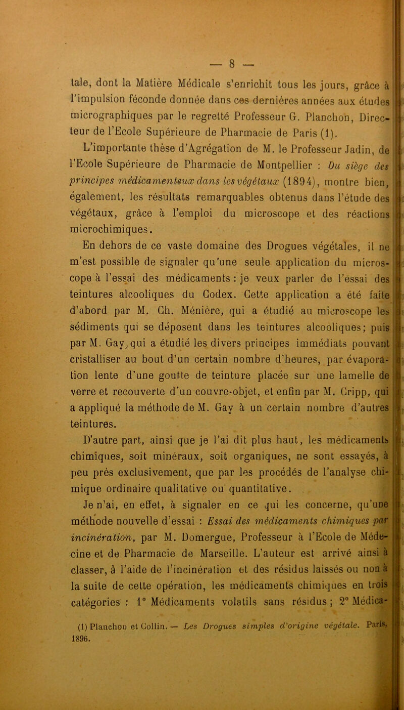 lal6, dont la Matière Médicale s’enrichit tous les jours, grâce à l’impulsion féconde donnée dans ces dernières années aux études micrographiques par le regretté Professeur G. Planction, Direc- teur de l’Ecole Supérieure de Pharmacie de Paris (1). L’importante thèse d’Agrégalion de M. le Professeur Jadin, de l’Ecole Supérieure de Pharmacie de Montpellier : Ou siège des 'principes 'inêdicame'nteux dans les végétaux (1894), montre bien, également, les résultats remarquables obtenus dans l’étude des végétaux, grâce à l’emploi du microscope et des réactions microchimiques. En dehors de ce vaste domaine des Drogues végétales, il ne m’est possible de signaler qu'une seule application du micros- cope à l’ess^ai des médicaments : je veux parler de l’essai des teintures alcooliques du Codex. Cette application a été faite d’abord par M. Ch. Ménière, qui a étudié au microscope les sédiments qui se déposent dans les teintures alcooliques; puis par M. Gay^qui a étudié les divers principes immédiats pouvant cristalliser au bout d’un certain nombre d’heures, par évapora- tion lente d’une goutte de teinture placée sur une lamelle de verre et recouverte d’un couvre-objet, et enfin par M. Cripp, qui a appliqué la méthode de M. Gay à un certain nombre d’autres teintures. D’autre part, ainsi que je l’ai dit plus haut, les médicaments chimiques, soit minéraux, soit organiques, ne sont essayés, à peu près exclusivement, que par les procédés de l’analyse chi- mique ordinaire qualitative ou quantitative. Je n’ai, en effet, à signaler en ce qui les concerne, qu’une méthode nouvelle d’essai : Essai des médicaments chimiques par incinération, par M. Domergue, Professeur à l’Ecole de Méde- cine et de Pharmacie de Marseille. L’auteur est arrivé ainsi à classer, à l’aide de l’incinération et des résidus laissés ou non à la suite de cette opération, les médicaments chimiques en trois catégories ; 1® Médicaments volatils sans résidus; 2 Médica- f in 1. (1) Planchou et Gollia. — Les Drogues simples d'origine végétale. Paris, 1896.