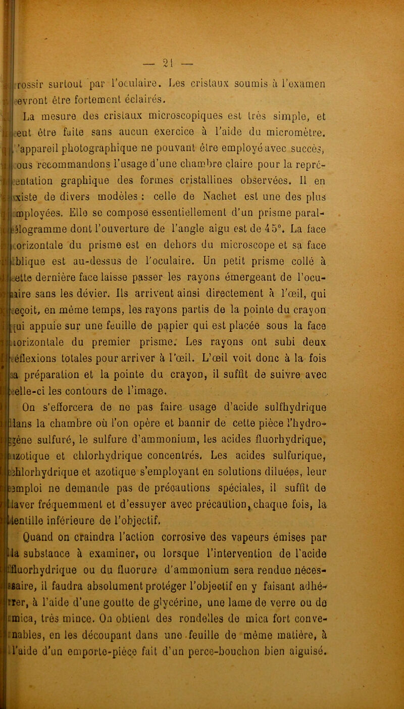 01 -V i rossir surtout par l’oculaire. Les cristaux soumis à l’oxamen ■evront être fortement éclairés. La mesure des cristamx microscopiques est très simple, et eut être fuite sans aucun exercice à l'aide du micromètre, 'appareil photographique ne pouvant être employé avec succès, ous recommandons l’usage d’une chambre claire pour la reprc- eulation graphique des formes cristallines observées. Il en \xiste de divers modèles : celle de Nachet est une des plus mployées. Elle so compose essentiellement d'un prisme parai- eMogramme dont l’ouverture de l’angle aigu est de 45“. La face horizontale du prisme est en dehors du microscope et sa face iblique est au-dessus de l’oculaire. Un petit prisme collé à c-ette dernière face laisse passer les rayons émergeant de l’ocu- iiire sans les dévier. Ils arrivent ainsi directement à l'œil, qui Keçoit, en même temps, les rayons partis de la pointe du crayon [ui appuie sur une feuille de papier qui est placée sous la face Liorizontale du premier prisme. Les rayons ont subi deux œflexions totales pour arriver à l’œil. L’œil voit donc à la fois aa préparation et la pointe du crayon, il suffit de suivre avec œlle-ci les contours de l’image. On s’efîorcera de no pas faire usage d’acide sulfhydrique lans la chambre où l’on opère et bannir de cette pièce l’hydro- gène sulfuré, le sulfure d’ammonium, les acides fluorhydrique, izotique et chlorhydrique concentrés. Les acides sulfurique, chlorhydrique et azotique s’employant en solutions diluées, leur ïBmploi ne demande pas de précautions spéciales, il suffit do laver fréquemment et d’essuyer avec précaution, chaque fois, la ilenlille inférieure de l’objectif. Quand on craindra l’action corrosive des vapeurs émises par la substance à e.xaminer, ou lorsque l’intervention de l'acide fluorhydrique ou du fluorure d’ammonium sera rendue néces- saire, il faudra absolument protéger l’objectif en y faisant atlhé- rrer, à l’aide d’une goutte de glycérine, une lame de verre ou do tmica, très mince. On obtient des rondelles de mica fort conve- nables, en les découpant dans uno.feuille de môme matière, à l'aide d'un emporte-pièce fuit d’un perce-bouchon bien aiguisé.