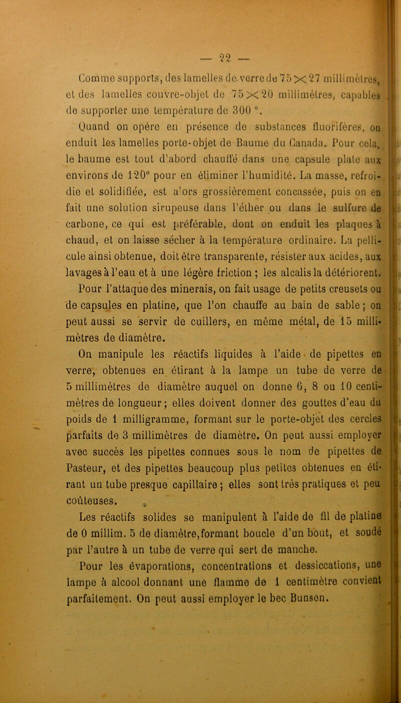 Comme supports, clos lamelles do verre du 75 x ^'7 millimètres, el des lamelles couvre-objeL do 75x20 millimètres, capables de supporter une température do 300 Quand on opère en présence de substances fluorifères, on enduit les lamelles porte-objet de Baume du Canada. Pour cela, le baume est tout d’abord chauffé dans une capsule plate aux environs de 120“ pour en éliminer l’humidité. La masse, refroi- die et solidifiée, est a’ors grossièrement concassée, puis on en fait une solution sirupeuse dans l’éther ou dans le sulfure de carbone, ce qui est préférable, dont on enduit les plaques à chaud, et on laisse sécher à la température ordinaire. La pelli- cule ainsi obtenue, doit être transparente, résister aux acides, aux lavages à l’eau et à une légère friction ; les alcalis la détériorent. Pour l'attaque des minerais, on fait usage de petits creusets ou de capsules en platine, que l’on chauffe au bain de sable ; on peut aussi se servir de cuillers, en même métal, de 15 milli- mètres de diamètre. On manipule les réactifs liquides à l’aide ■ de pipettes en verre, obtenues en étirant à la lampe un tube de verre de 5 millimètres de diamètre auquel on donne 6, 8 ou 10 centi- mètres de longueur; elles doivent donner des gouttes d’eau du poids de 1 milligramme, formant sur le porte-objet des cercles parfaits de 3 millimètres de diamètre. On peut aussi employer avec succès les pipettes connues sous le nom de pipettes de Pasteur, et des pipettes beaucoup plus petites obtenues en éti- rant un tube presque capillaire ; elles sont très pratiques et peu coûteuses. , Les réactifs solides se manipulent à l’aide de fil de platine de 0 millim. 5 de diamètre,formant boucle d’un bout, et soudé par l’autre à un tube de verre qui sert de manche. Pour les évaporations, concentrations et dessiccations, une lampe à alcool donnant une flamme de 1 centimètre convient parfaitement. On peut aussi employer le bec Bunsen. I i I. 1' i i U it j I b' I: