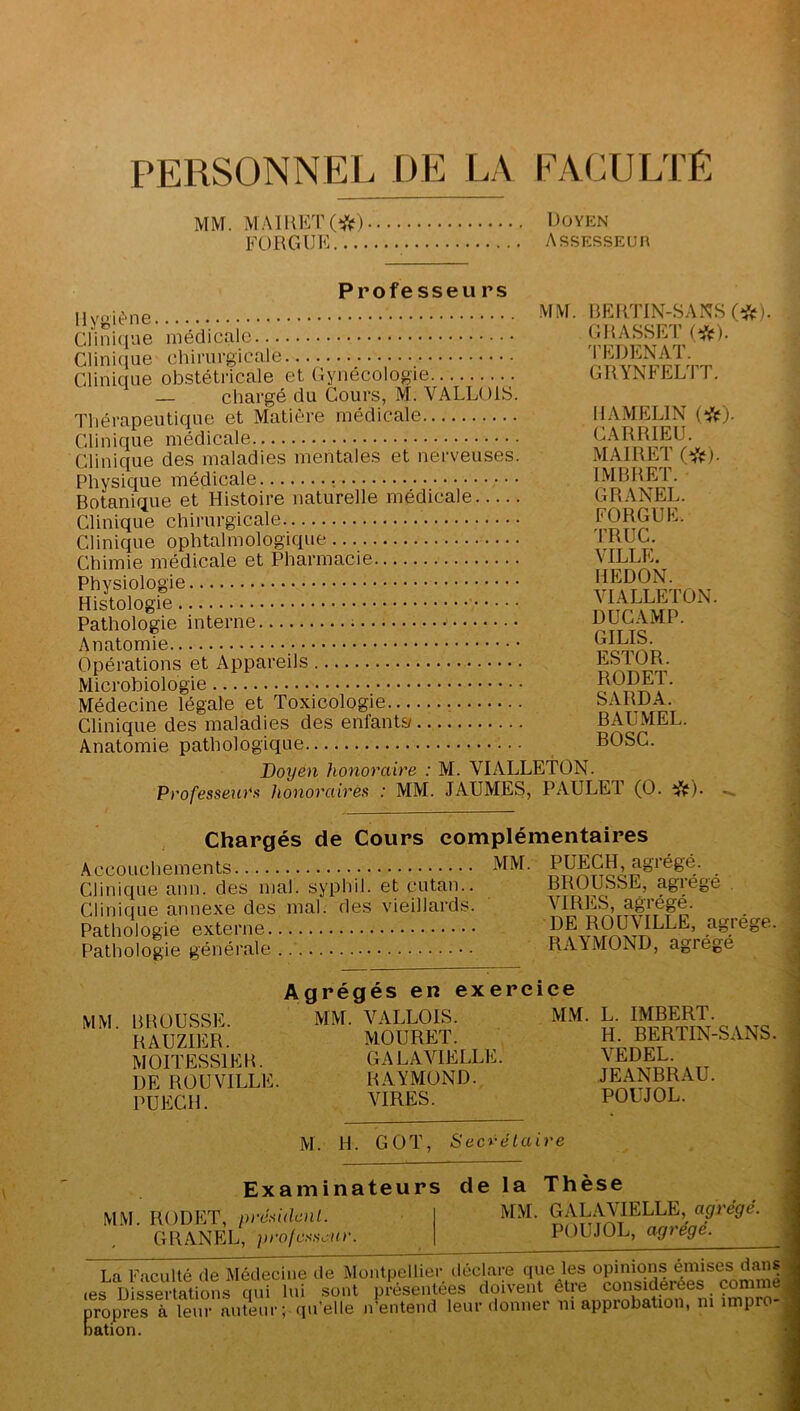 PERSONNEL DE lA FACULTE MM. MAlHETC^^t) Doyen FORGUE Assesseur Professeu rs llyi>iène. • • • • Clinique médicale Clinique chirurgicale Clinique obstétricale et Gynécologie — chargé du Cours, M. VALLOIS. Thérapeutique et Matière médicale Clinique médicale Clinique des maladies mentales et nerveuses. Physique médicale • • Botanique et Histoire naturelle médicale Clinique chirurgicale Clinique ophtalmologique Chimie médicale et Pharmacie Physiologie Histologie Pathologie interne Anatomie Opérations et Appareils Microbiologie MM. BERTIN-SANS (i^}. GRASSET (*). 'l'EDENAT. GRYNFELTT. Médecine légale et Toxicologie. Clinique des maladies des enfantsy Anatomie pathologique Doyen honoraire : M. VIALLETON. Professeurs honoraires : MM. JAUMES, PAULET (O. ‘^f). IIAMELIN CARRIEU. MAIRET (*). IMBRET. GRANEL. FORGUE. 'l’RUC. VILLE. HEDON. VIALLETON. DUGAMP. GILIS. ESTOR. RODET. SARDA. BAUMEL. BOSC. Chargés de Cours complémentaires Accouchements jVM. Clinique ann. des mal. syphil. et cutan.. Clinique annexe des mal. des vieillards. Pathologie externe Pathologie générale PUECH, agrégé. BROUSSE, agrégé . VIRES, agrégé. DE ROUVILLE, agrège. RAYMOND, agrégé Agrégés en exercice MM. B POUSSE. RAUZIER. MOITESSIEB. DE ROUVILLE. PUECH. MM. VALLOIS. MOURET. GALAVIELLE. RAYMOND. VIRES. MM. L. IMBERT. H. BERTIN-SANS. VEDEL. JEANBRAU. POUJOL. M. H. GOT, Secrétaire Examinateurs de la Thèse M.M. RODET, président. GRANEL, ])ro/csscur. MM. GALAVIELLE, agrégé. POUJOL, agrégé. La Faculté de Médecine de Montpellier déclare que les opinions émises dans s Dissertations qui lui sont présentées doivent etre considérées comme] ropres à leur auteur; qu’elle n’entend leur donner ni approbation, m impro-j ation. les