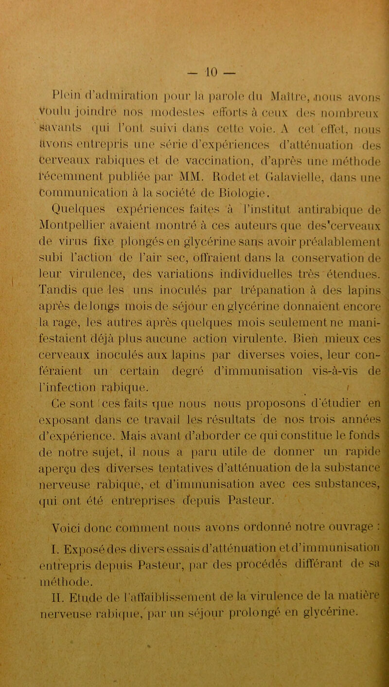 - 10 — Pl('in (radinimliüii pour la pai'olc. du Maîlr(‘, .nous avons voulu joiiidro nos uio(lesl.('s (dforls à ocmix d(‘s uoiiihi’cux savaiils (|iii l’oiil suivi dans (*('llo voio. x\ c(d '(‘flol, nous avons luili’opris une série (rex|)tM‘iencos (rattémiation des cerveaux rabiques et de vaecinalion, d’après une inétliode récemuient publiée par MM. Rodel, et (lalavielle, dans une Couimunicaliori à la société de Biologie. KJ Quelques expériences faites à l’institut antiral)ique de Montpellier avaient montré à ces auteurs (pie des'cerveanx de virus fixe plongés en glycérine sans avoir préalablement subi l’action de l’air sec, offraient dans la conservation de leur virulence, des variations individuelles très étendues. Tandis que les uns inoculés par trépanation à des lapins après delongs mois de séjour en glycérine donnaient encore la rage, les autres après quelques mois seulement ne mani- festaient déjà, plus aucune action virulente. Bien mieux ces cerveaux inoculés aux lapins par diverses voies, leur con- féraient un certain degré d’immunisation vis-à-vis de l’infection rabique. / Ce sont'ces faits tpie nous nous proposons d'étudier en exposant dans ce travail les résultats de nos trois années d’expérience. Mais avant d’aborder ce qui constitue le fonds de notre sujet, il nous a paru utile de donner un rapide aperçu des diverses tentatives d’atténuation delà substance nerveuse rabique, et d’immunisation avec ces substances, (jLii ont été entreprises cfepuis Pasteur. j Voici donc comment nous avons ordonné notre ouvrage : I. Exposé des divers essais d’atténuation etd’immimisatioii entrepris dejiuis Pasteur, pai* des procédés différant de sa méthode. II. Etude de l'atfaiblissimient de ta virulence de la matière nerveuse raliiipie, par un s(''jour iirolongé en glycérine.