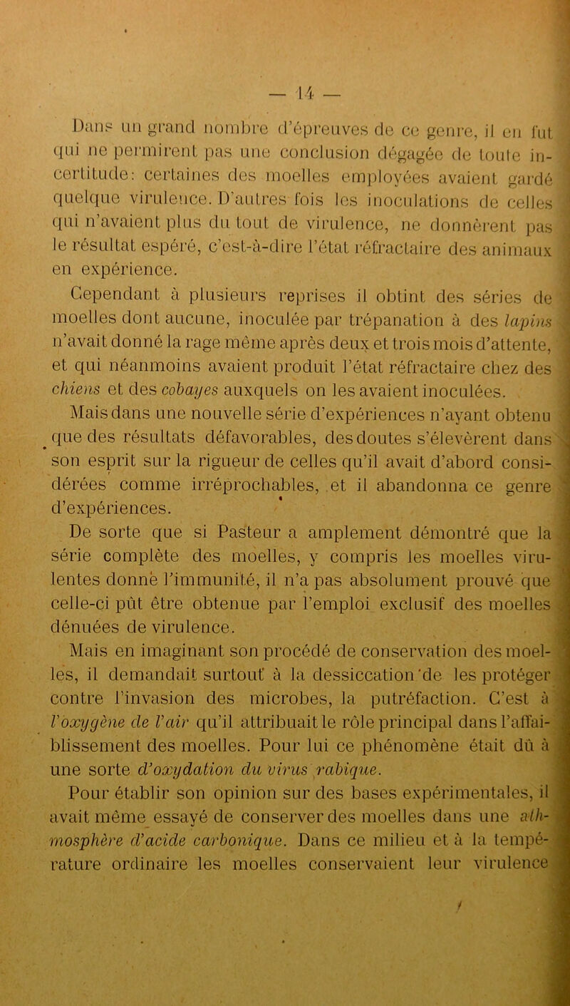 Dan? un grand nombre d’épreuves de ce geni’e, il en fut qui ne permirent pas une conclusion dégagée de loiile in- cerlitude: certaines des moelles employées avaient gai'dé quelque virulence. D’autres fois les inoculations de celles qui n avaient plus du tout de virulence, ne donnèrent pas le résultat espéré, c’est-à-dire l’état réfractaire des animaux en expérience. Cependant à plusieurs reprises il obtint des séries de moelles dont aucune, inoculée par trépanation à des lapina n’avait donné la rage même après deux et trois mois d’attente, et qui néanmoins avaient produit l’état réfractaire chez des chiens et des cobayes auxquels on les avaient inoculées. Mais dans une nouvelle série d’expériences n’ayant obtenu que des résultats défavorables, des doutes s’élevèrent dans son esprit sur la rigueur de celles qu’il avait d’abord consi- dérées comme irréprochables, et il abandonna ce genre d’expériences. De sorte que si Pasteur a amplement démontré que la série complète des moelles, y compris les moelles viru- lentes donné rimmimité, il n’a pas absolument prouvé que celle-ci pût être obtenue par l’emploi exclusif des moelles dénuées de virulence. Mais en imaginant son procédé de conservation des moel- les, il demandait surtout à la dessiccation'de les protéger contre l’invasion des microbes, la putréfaction. C’est à Voxygène de Vair qu’il attribuait le rôle principal dansTalTai- blissement des moelles. Pour lui ce phénomène était dû à une sorte d'oxydation du virus rabique. Pour établir son opinion sur des bases expérimentales, il avait même essayé de conserver des moelles dans une alh- rnosphère d'acide carbonique. Dans ce milieu et à la tempé- rature ordinaire les moelles conservaient leur virulence